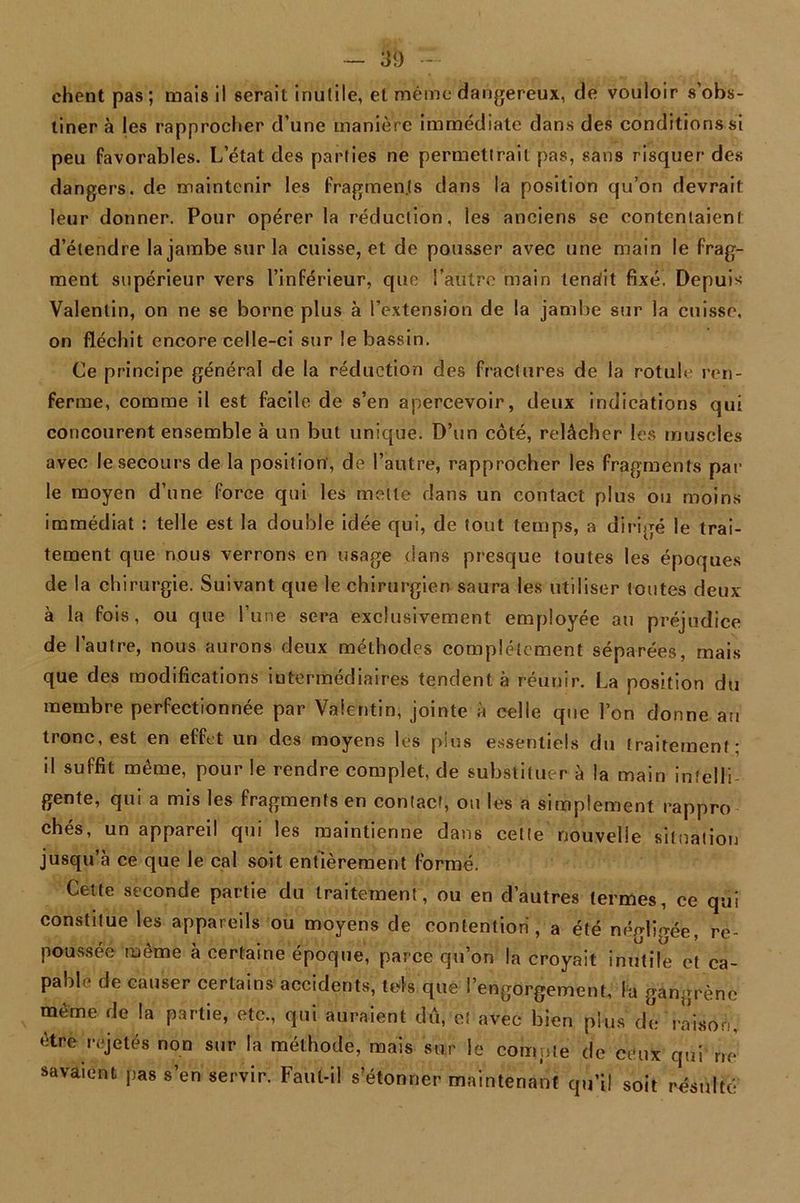 chent pas; mais il serait inutile, et même dangereux, de vouloir s’obs- tiner à les rapprocher d’une manière immédiate dans des conditions si peu favorables. L’état des parties ne permettrait pas, sans risquer des dangers, de maintenir les fragments dans la position qu’on devrait leur donner. Pour opérer la réduction, les anciens se contentaient d’étendre la jambe sur la cuisse, et de pousser avec une main le frag- ment supérieur vers l’inférieur, que l’autre main tensfit fixé! Depuis Valentin, on ne se borne plus à l’extension de la jambe sur la cuisse, on fléchit encore celle-ci sur le bassin. Ce principe général de la réduction des fractures de la rotule ren- ferme, comme il est facile de s’en apercevoir, deux indications qui concourent ensemble à un but unique. D’un côté, relâcher les muscles avec le secours de la position, de l’autre, rapprocher les fragments par le moyen d’une force qui les mette dans un contact plus ou moins immédiat : telle est la double idée qui, de tout temps, a dirigé le trai- tement que nous verrons en usage dans presque toutes les époques de la chirurgie. Suivant que le chirurgien saura les utiliser Joutes deux à la fois, ou que l’une sera exclusivement employée au préjudice de l’autre, nous aurons deux méthodes complètement séparées, mais que des modifications intermédiaires tendent à réunir. La position du membre perfectionnée par Valentin, jointe à celle que l’on donne au tronc, est en effet un des moyens les plus essentiels du traitement * il suffit même, pour le rendre complet, de substituer à la main intelli- gente, qui a mis les fragments en contact, ou les a simplement rappro chés, un appareil qui les maintienne dans cette nouvelle situation jusqu’à ce que le cal soit entièrement formé. Cette seconde partie du traitement, ou en d’autres termes, ce qui constitue les appareils ou moyens de contention, a été négligée, re- poussée même à certaine époque, parce qu’on la croyait inutile et ca- pable de causer certains accidents, tels que l’engorgement, la gangrène même de la partie, etc., qui auraient du, et avec- bien plus de raison, être rejetés non sur la méthode, mais sur le compte de ceux qui ne savaient pas s’en servir. Faut-il s’étonner maintenant qu’il soit résulté
