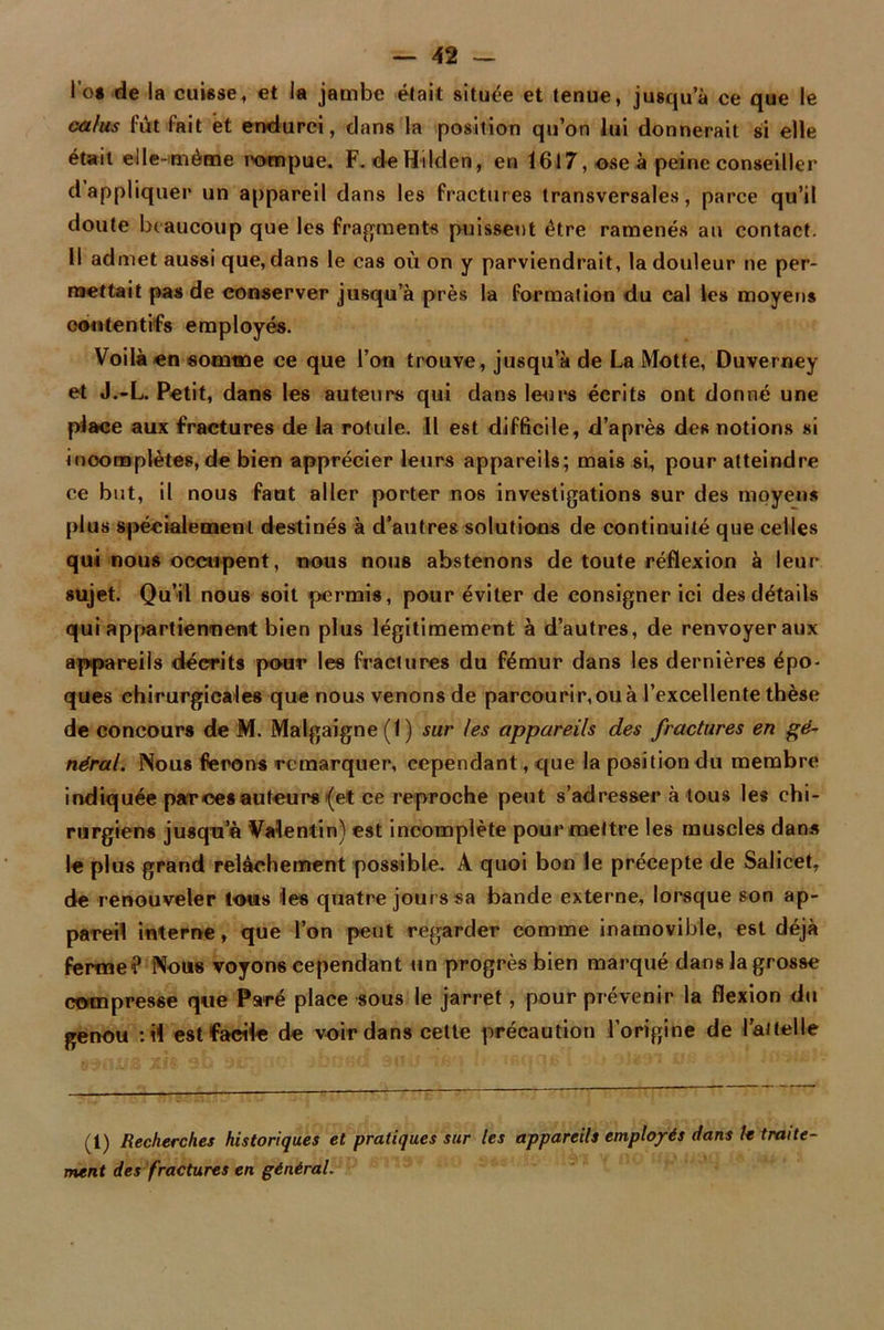 l’o« de la cuisse, et la jambe était située et tenue, jusqu’à ce que le ca/us lut fait et endurci, dans la position qu’on lui donnerait si elle était elle-même rompue. F.deHilden, en 1617, ose à peine conseiller d appliquer un appareil dans les fractures transversales, parce qu’il doute beaucoup que les fragments puissent être ramenés au contact. Il admet aussi que, dans le cas où on y parviendrait, la douleur ne per- mettait pas de conserver jusqu’à près la formation du cal les moyens contentifs employés. Voilà en somme ce que l’on trouve, jusqu’à de La Motte, Duverney et J.-L. Petit, dans les auteurs qui dans leurs écrits ont donné une place aux fractures de la rotule. Il est difficile, d’après des notions si inoomplètes, de bien apprécier leurs appareils; mais si, pour atteindre ce but, il nous faut aller porter nos investigations sur des moyens plus spécialement destinés à d’autres solutions de continuité que celles qui nous occupent, nous nous abstenons de toute réflexion à leur sujet. Qu’il nous soit permis, pour éviter de consigner ici des détails qui appartiennent bien plus légitimement à d’autres, de renvoyer aux appareils décrits pour les fractures du fémur dans les dernières épo- ques chirurgicales que nous venons de parcourir,ou à l’excellente thèse de concours de M. Malgaigne (t) sur les appareils des fractures en gé- néral. Nous ferons remarquer, cependant, que la position du membre indiquée par ces auteurs (et ce reproche peut s’adresser à tous les chi- rurgiens jusqu’à Valentin) est incomplète pour mettre les muscles dans le plus grand relâchement possible. A quoi bon le précepte de Salicet, de renouveler tous les quatre jours sa bande externe, lorsque son ap- pareil interne, que l’on peut regarder comme inamovible, est déjà ferme? Nous voyons cependant un progrès bien marqué dans la grosse compresse que Paré place sous le jarret, pour prévenir la flexion du genou : il est facile de voir dans cette précaution l’origine de l'attelle (1) Recherches historiques et pratiques sur les appareils employés dans h traite- ment des fractures en général.