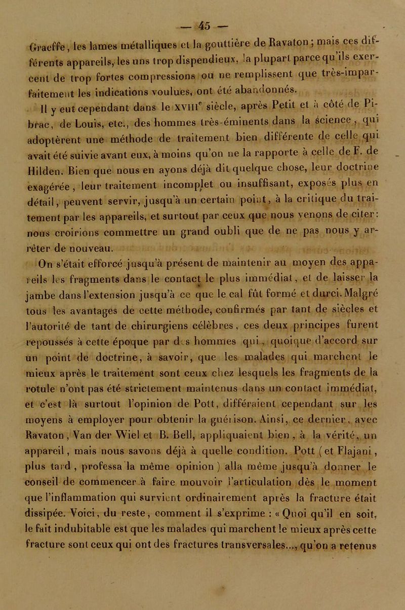 Graeffe, les lames métalliques et la gouttière de Ravaton ; mais ces dif- férents appareils, les uns trop dispendieux, !a plupart parce qu ils exet - cent de trop fortes compressions ou ne remplissent que très-impar- faitement les indications voulues, ont été abandonnés. Il y eut cependant dans le XVIIIe siècle, après Petit et à côté de Pi- brac, de Louis, etc., des hommes très-éminents dans la science, qui adoptèrent une méthode de traitement bien différente de celle qui avait été suivie avant eux, à moins qu on ne la rapporte à celle de F. de Hilden. Bien que nous en ayons déjà dit quelque chose, leui doctrine exagérée, leur traitement incomplet ou insuffisant, exposés plus en détail, peuvent servir, jusqu’à un certain point, à la critique du trai- tement par les appareils, et surtout par ceux que nous venons de citer: nous croirions commettre un grand oubli que de ne pas nous y ar- rêter de nouveau. On s’était efforcé jusqu’à présent de maintenir au moyen des appa- reils les fragments dans le contact le plus immédiat, et de laisser la jambe dans l’extension jusqu’à ce que le cal fût formé et durci. Malgré tous les avantages de cette méthode, confirmés par tant de siècles et l’autorité de tant de chirurgiens célèbres, ces deux principes furent repoussés à cette époque par drs hommes qui , quoique d’accord sur un point de doctrine, à savoir, que les malades qui marchent le mieux après le traitement sont ceux chez lesquels les fragments de la rotule n’ont pas été strictement maintenus dans un contact immédiat, et c’est là surtout l’opinion de Pott, différaient cependant sur les moyens à employer pour obtenir la guéiison. Ainsi, ce dernier, avec Ravaton , Van der Wiel et B. Bell, appliquaient bien , à la vérité, un appareil, mais nous savons déjà à quelle condition. Pott (et Flajani , plus tard , professa la même opinion ) alla même jusqu’à donner le conseil de commencer à faire mouvoir l’articulation dès le moment que l’inflammation qui survient ordinairement après la fracture était dissipée. Voici, du reste, comment il s’exprime : « Quoi qu’il en soit, le fait indubitable est que les malades qui marchent le mieux après cette fracture sont ceux qui ont des fractures transversales..., qu’on a retenus