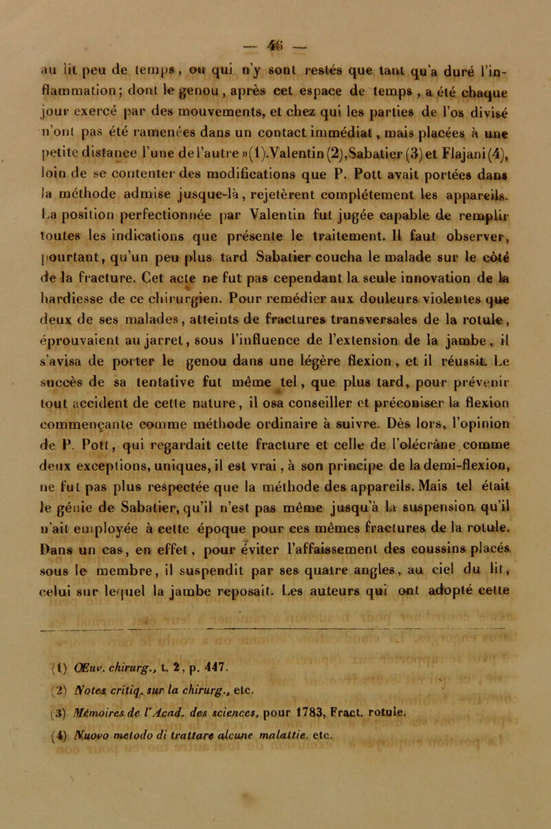 — 4(5 — au lit peu de temps, ou qui n’y sont restés que tant qu’a duré l’in- flammation; dont le genou , après cet espace de temps , a été chaque jour exercé par des mouvements, et chez qui les parties de l’os divisé n’ont pas été ramenées dans un contact immédiat, mais placées à une petite distance l’une de l’autre »(l).Valentin (2),Sabatier (3) et Flajani(4), loin de se contenter des modifications que P. Pott avait portées dans ia méthode admise jusque-là, rejetèrent complètement les appareils. La position perfectionnée par Valentin fut jugée capable de remplir toutes les indications que présente le traitement. Il faut observer, pourtant, qu’un peu plus tard Sabatier coucha le malade sur le côté de la fracture. Cet acte ne fut pas cependant la seule innovation de la hardiesse de ce chirurgien. Pour remédier aux douleurs violentes que deux de ses malades, atteints de fractures transversales de la rotule, éprouvaient au jarret, sous l’influence de l’extension de la jambe, il s'avisa de porter le genou dans une légère flexion, et il réussit. Le succès de sa tentative fut même tel, que plus tard, pour prévenir tout accident de cette nature, il osa conseiller et préconiser la flexion commençante comme méthode ordinaire à suivre. Dès lors, l’opinion de P. Pott, qui regardait cette fracture et celle de l’olécrane comme deux exceptions, uniques, il est vrai, à son principe de la demi-flexion, ne fut pas plus respectée que la méthode des appareils. Mais tel était le génie de Sabatier, qu’il n’est pas même jusqu’à ia suspension qu’il n’ait employée à cette époque pour ces mêmes fractures de la rotule. Dans un cas, en effet, pour éviter l’affaissement des coussins placés sous le membre, il suspendit par ses quatre angles, au ciel du lit, celui sur lequel la jambe reposait. Les auteurs qui ont adopté cette (t) OEuv. ckirurg., t. 2, p. 447. 2) Notes critiq. sur la chirurgetc. (3) Mémoires de l’Acad. des sciences, pour 1783, Fract. rotule.