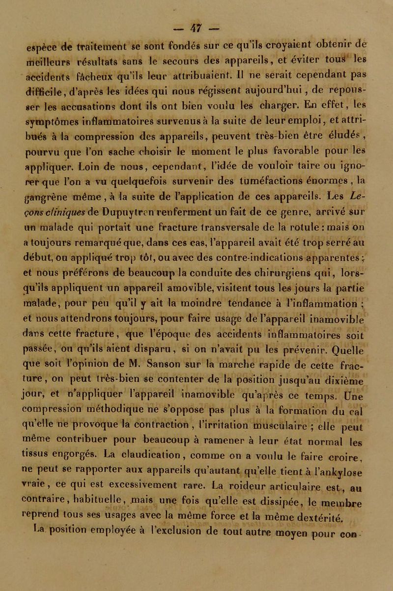 espèce de traitement se sont fondés sur ce qu’ils croyaient obtenir de meilleurs résultats sans le secours des appareils, et éviter tous les accidents fâcheux qu’ils leur attribuaient. Il ne serait cependant pas difficile, d’après les idées qui nous régissent aujourd’hui, de repous- ser les accusations dont ils ont bien voulu les charger. En effet, les symptômes inflammatoires survenus à la suite de leur emploi, et attri- bués à la compression des appareils, peuvent très-bien être éludés , pourvu que l’on sache choisir le moment le plus favorable pour les appliquer. Loin de nous, cependant, l’idée de vouloir taire ou igno- rer que l’on a vu quelquefois survenir des tuméfactions énormes , la gangrène même , à la suite de l’application de ces appareils. Les Le- çons cliniques de Dupuytren renferment un fait de ce genre, arrivé sur un malade qui portait une fracture transversale de la rotule: mais on a toujours remarqué que, dans ces cas, l’appareil avait été trop serré au début, ou appliqué trop tôt, ou avec des contre-indications apparentes \ et nous préférons de beaucoup la conduite des chirurgiens qui, lors- qu’ils appliquent un appareil amovible, visitent tous les jours la partie malade, pour peu qu’il y ait la moindre tendance à l’inflammation ; et nous attendrons toujours, pour faire usage de l’appareil inamovible dans cette fracture, que l’époque des accidents inflammatoires soit passée, ou qu’ils aient disparu, si on n’avait pu les prévenir. Quelle que soit l’opinion de M. Sanson sur la marche rapide de cette frac- ture, on peut très-bien se contenter de la position jusqu’au dixième jour, et n’appliquer l’appareil inamovible qu’après ce temps. Une compression méthodique ne s’oppose pas plus à la formation du cal quelle ne provoque la contraction , l’irritation musculaire ; elle peut même contribuer pour beaucoup à ramener à leur état normal les tissus engorgés. La claudication, comme on a voulu le faire croire, ne peut se rapporter aux appareils qu’autant quelle tient à l’ankylose vraie, ce qui est excessivement rare. La roideur articulaire est, au contraire, habituelle, .mais une fois quelle est dissipée, le membre reprend tous ses usages avec la même force et la même dextérité. La position employée à l’exclusion de tout autre moyen pour con