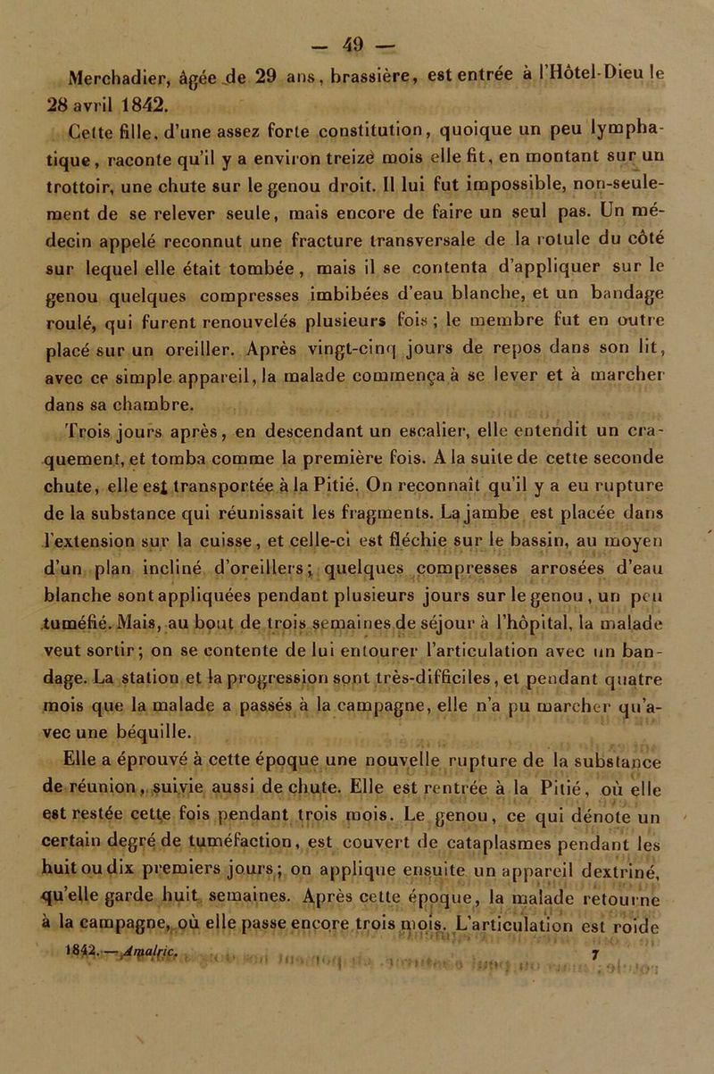 Merchadier, âgée .de 29 ans, brassière, est entrée à 1 Hotel-Dieu le 28 avril 1842. Cette fille, d’une assez forte constitution, quoique un peu lympha- tique , raconte qu’il y a environ treize mois elle fit, en montant sur un trottoir, une chute sur le genou droit. Il lui fut impossible, non-seule- ment de se relever seule, mais encore de faire un seul pas. Un mé- decin appelé reconnut une fracture transversale de la rotule du côté sur lequel elle était tombée, mais il se contenta d’appliquer sur le genou quelques compresses imbibées d’eau blanche, et un bandage roulé, qui furent renouvelés plusieurs fois; le membre fut en outre placé sur un oreiller. Après vingt-cinq jours de repos dans son lit, avec ce simple appareil, la malade commença à se lever et à marcher dans sa chambre. Trois jours après, en descendant un escalier, elle entendit un cra- quement, et tomba comme la première fois. A la suite de cette seconde chute, elle est transportée à la Pitié. On reconnaît qu’il y a eu rupture de la substance qui réunissait les fragments. La jambe est placée dans l’extension sur la cuisse, et celle-ci est fléchie sur le bassin, au moyen d’un plan incliné d’oreillers; quelques compresses arrosées d’eau blanche sont appliquées pendant plusieurs jours sur le genou , un peu tuméfié. Mais, au bout de trois semaines de séjour à l’hôpital, la malade veut sortir; on se contente de lui entourer l’articulation avec un ban- dage. La station et la progression sont très-difficiles, et pendant quatre mois que la malade a passés à la campagne, elle n’a pu marcher qu’a- vec une béquille. Elle a éprouvé à cette époque une nouvelle rupture de la substance de réunion, suivie aussi de chute. Elle est rentrée à la Pitié, où elle est restée cette fois pendant trois mois. Le genou, ce qui dénote un certain degré de tuméfaction, est couvert de cataplasmes pendant les huit ou dix premiers jours ; on applique ensuite un appareil dextriné, quelle garde huit semaines. Après cette époque, la malade retourne à la campagne, où elle passe encore trois mois. L’articulation est roide 1842.— Arpalric. * ' ' ' 1 i ' M-. • , :::* . r 7