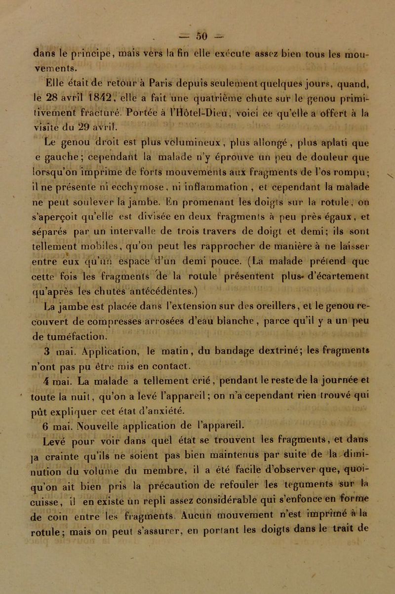 dans le principe, mais vers la fin elle exécute assez bien tous les mou- vements. Elle était de retour à Paris depuis seulement quelques jours, quand, le 28 avril 1842, elle a fait une quatrième chute sur le genou primi- tivement fracturé. Portée à l’Hôtel-Dieu, voici ce qu’elle a offert à la visite du 29 avril. Le genou droit est plus volumineux, plus allongé, plus aplati que e gauche; cependant la malade n’y éprouve un peu de douleur que lorsqu’on imprime de forts mouvements aux fragments de l’os rompu; il ne présente ni ecchymose, ni inflammation , et cependant la malade ne peut soulever la jambe. En promenant les doigts sur la rotule, on s’aperçoit qu’elle est divisée en deux fragments à peu près égaux, et séparés par un intervalle de trois travers de doigt et demi; ils sont tellement mobiles, qu’on peut les rapprocher de manière à ne laisser entre eux qu’il ri espace d’un demi pouce. (La malade prétend que cette fois les fragments de la rotule présentent plus- d’écartement qu’après les chutes antécédentes.) La jambe est placée dans l’extension sur des oreillers, et le genou re- couvert de compresses arrosées d’eau blanche, parce qu’il y a un peu de tuméfaction. > » 3 mai. Application, le matin, du bandage dextriné; les fragments n’ont pas pu être mis en contact. 4 mai. La malade a tellement crié, pendant le reste de la journée et toute la nuit, qu’on a levé l’appareil; on n’a cependant rien trouvé qui pût expliquer cet état d’anxiété. 6 mai. Nouvelle application de l’appareil. Levé pour voir dans quel état se trouvent les fragments, et dans ja crainte qu’ils ne soient pas bien maintenus par suite de la dimi- nution du volume du membre, il a été facile d’observer que, quoi- qu’on ait bien pris la précaution de refouler les téguments sur la cuisse, i! en existe un repli assez considérable qui s’enfonce en forme de coin entre les fragments Aucun mouvement n’est imprimé à la rotule; mais on peut s’assurer, en portant les doigts dans le trait de