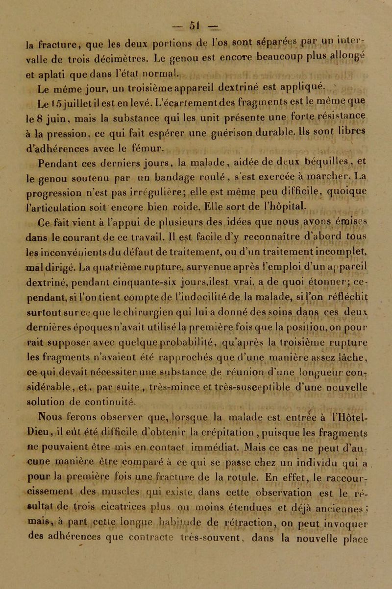 la fracture, que les deux portions de l’os sont séparées par un inter- valle de trois décimètres. Le genou est encore beaucoup plus allongé et aplati que dans l’état normal. Le même jour, un troisième appareil dextriné est appliqué. Le 15 juillet il est en levé. L’écartement des fragments est le même que le 8 juin, mais la substance qui les unit présente une forte résistance à la pression, ce qui fait espérer une guérison durable. Us sont libres d’adhérences avec le fémur. Pendant ces derniers jours, la malade, aidée de deux béquilles, et le genou soutenu par un bandage roulé, s'est exercée à marcher. La progression n’est pas irrégulière; elle est même peu difficile, quoique l’articulation soit encore bien roide. Elle sort de l’hôpital. Ce fait vient à l’appui de plusieurs des idées que nous avons émises dans le courant de ce travail. Il est facile d’y reconnaître d’abord tous les inconvénients du défaut de traitement, ou d’un traitement incomplet, mal dirigé. La quatrième rupture, survenue après l’emploi d’un appareil dextriné, pendant cinquante-six jours,ilest vrai, a de quoi étonner; ce- pendant, si l’on tient compte de l’indocilité de la malade, si l’on réfléchit surtout surce que le chirurgien qui lui a donné des soins dans ces deux dernières époques n’avait utilisé la première fois que la position,on pour' rait supposer avec quelque probabilité, qu’après la troisième rupture les fragments n’avaient été rapprochés que d’une manière assez lâche, ce qui devait nécessiter une substance de réunion d’une longueur con- sidérable, et, par suite, très-mince ettrès-susçeptible d’une nouvelle solution de continuité. Nous ferons observer que, lorsque la malade est entrée à l’Hôtel- Dieu, il eut été difficile d’obtenir la crépitation , puisque les fragments ne pouvaient être mis en contact immédiat. Mais ce cas ne peut d’au- cune manière être comparé à ce qui se passe chez un individu qui a pour la première fois une fracture de la rotule. En effet, le raccour- cissement des muscles qui existe dans cette observation est le ré- sultat de trois cicatrices plus ou moins étendues et déjà anciennes 5 mais, à part cette longue habitude de rétraction, on peut invoquer des adhérences que contracte très-souvent, dans la nouvelle place