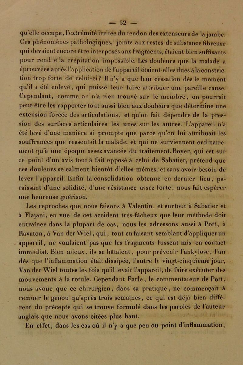 qu elle occupe, l’extrémité Irritée du tendon des extenseurs de la jambe. Ces phénomènes pathologiques, joints aux restes de substance fibreuse qui devaienlencore être interposés aux fragments,étaient bien suffisants pour rendie la crépitation impossible. Les douleurs que la malade a éprouvées après l’application de l’appareil étaient elles dues à la construc- tion trop forte de celui-ci? 11 n’y a que leur cessation dès le moment qu’il a été enlevé, qui puisse leur faire attribuer une pareille cause. Cependant, comme on n’a rien trouvé sur le membre, on pourrait peut-être les rapporter tout aussi bien aux douleurs que détermine une extension forcée des articulations, et qu’on fait dépendre de la pres- sion des surfaces articulaires les unes sur les autres. L’appareil n’a été levé d’une manière si prompte que parce cju’on lui attribuait les souffrances que ressentait la malade, et qui ne surviennent ordinaire- ment qu’à une époque assez avancée du traitement. Boyer, qui est sur ce point d’un avis tout à fait opposé à celui de Sabatier, prétend que ces douleurs se calment bientôt d’elles-mêmes, et sans avoir besoin de lever l’appareil. Enfin la consolidation obtenue en dernier lieu, pa- raissant d’une solidité, d’une résistance assez forte, nous fait espérer une heureuse guérison. Les reproches que nous faisons à Valentin, et surtout à Sabatier et à Flajani, en vue de cet accident très-fâcheux que leur méthode doit entraîner dans la plupart de cas, nous les adressons aussi à Pott, à Ravaton , à Van derWiel,qui, tout enfaisant semblant d’appliquer un - appareil, ne voulaient pas que les fragments fussent mis en contact immédiat. Bien mieux, ils se hâtaient, pour prévenir l’ankylose, l’un dès que l’inflammation était dissipée, l’autre le vingt-cinquième jour, Van der Wiel toutes les fois qu’il levait l’appareil, de faire exécuter des mouvements à la rotule. Cependant Earle, le commentateur de Polt, nous avoue que ce chirurgien, dans sa pratique, ne commençait à remuer le genou qu’après trois semaines, ce qui est déjà bien diffé- rent du précepte qui se trouve formulé dans les paroles de l’auteur anglais que nous avons citées plus haut. En effet, dans les cas où il n’y a que peu ou point d’inflammation,