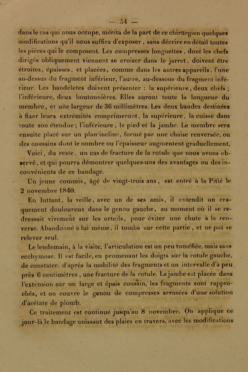 dans le cas qui nous occupe, mérita de la part de ce chirurgien quelques modifications qu’il nous suffira d’exposer , sans décrire en détail toutes les pièces qui le composent. Les compresses longuettes , dont les chefs dirigés obliquement viennent se croiser dans le jarret, doivent être étroites, épaisses, et placées, comme dans les autres appareils, l’une au-dessus du fragment inférieur, l’autre, au-dessous du fragment infé- rieur. Les bandeletes doivent présenter : la supérieure, deux chefs; l’inférieure, deux boutonnières. Elles auront toute la longueur du membre, et une largeur de 36 millimètres. Les deux bandes destinées à fixer leurs extrémités comprimeront, la supérieure, la cuisse dans loute son étendue; l’inférieure, le pied et la jambe. Le membre sera ensuite placé sur un plan incliné, formé par une chaise renversée, ou des coussins dont le nombre ou l’épaisseur augmentent graduellement, Voici, du reste , un cas de fracture de la rotule que nous avons ob- servé, et qui pourra démontrer quelques-uns des avantages ou des in- convénients de ce bandage. Un jeune commis, âgé de vingt-trois ans, est entré à la Pitié le 2 novembre 1840. En luttant, la veille, avec un de ses amis, il entendit un cra- quement douloureux dans le genou gauche, au moment où il se re- dressait vivement sur les orteils, pour éviter une chute à la ren- verse. Abandonné à lui même, il tomba sur cette partie , et ne put se relever seul. Le lendemain, à la visite, l’articulation est un peu tuméfiée, mais sans ecchymose. Il e6t facile, en promenant les doigts sur la rotule gauche, de constater, d’après la mobilité des fragments et un intervalle d’à peu près 6 centimètres , une fracture de la rotule. La jambe est placée dans l’extension sur un large et épais coussin, les fragments sont rappro- chés, et on couvre le genou de compresses arrosées d’une solution d’acétate de plomb. Ce traitement est continué jusqu’au 8 novembre. On applique ce jour-là le bandage unissant des plaies en travers, avec les modifications