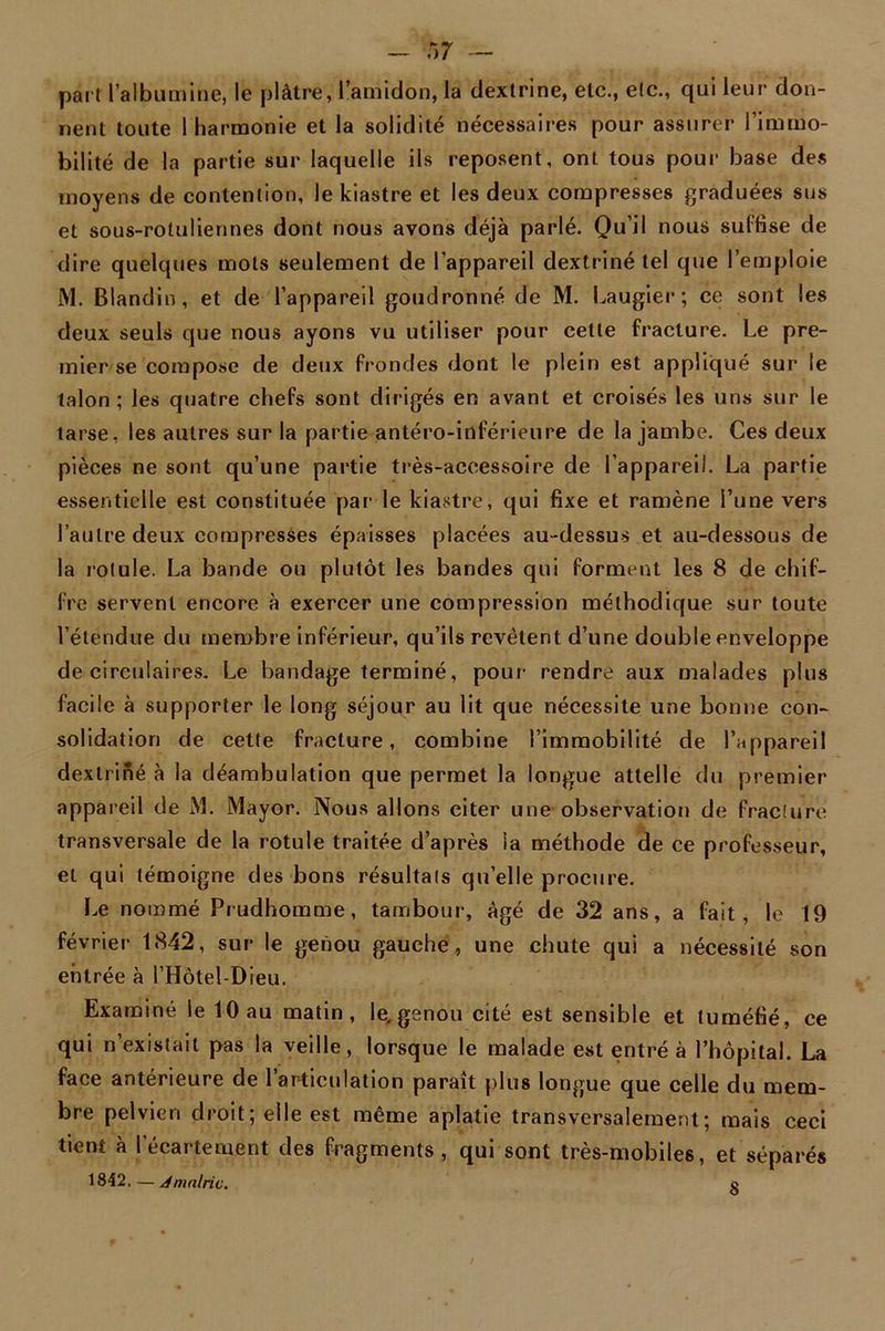 part l’albumine, le plâtre, l’amidon, la dextrine, etc., etc., qui leur don- nent toute 1 harmonie et la solidité nécessaires pour assurer l’immo- bilité de la partie sur laquelle ils reposent, ont tous pour base des moyens de contention, le kiastre et les deux compresses graduées sus et sous-roluliennes dont nous avons déjà parlé. Qu’il nous suffise de dire quelques mots seulement de l’appareil dextriné tel que l’emploie M. Blandin, et de l’appareil goudronné de M. Laugier; ce sont les deux seuls que nous ayons vu utiliser pour celle fracture. Le pre- mier se compose de deux frondes dont le plein est appliqué sur le talon; les quatre chefs sont dirigés en avant et croisés les uns sur le tarse, les autres sur la partie antéro-inférieure de la jambe. Ces deux pièces ne sont qu’une partie très-accessoire de l’appareil. La partie essentielle est constituée par1 le kiastre, qui fixe et ramène l’une vers l’autre deux compresses épaisses placées au-dessus et au-dessous de la rolule. La bande ou plutôt les bandes qui forment les 8 de chif- fre servent encore à exercer une compression méthodique sur toute l’étendue du membre inférieur, qu’ils revêtent d’une double enveloppe de circulaires. Le bandage terminé, pour rendre aux malades plus facile à supporter le long séjour au lit que nécessite une bonne con- solidation de cette fracture, combine l’immobilité de l’appareil dextriné à la déambulation que permet la longue attelle du premier appareil de M. Mayor. Nous allons citer une observation de fracture transversale de la rotule traitée d’après la méthode de ce professeur, et qui témoigne des bons résultats qu’elle procure. Le nommé Prudhomme, tambour, âgé de 32 ans, a fait, le 19 février 1842, sur le genou gauche, une chute qui a nécessité son entrée à l’Hôtel-Dieu. Examiné le 10 au matin, le, genou cité est sensible et tuméfié, ce qui n’existait pas la veille, lorsque le malade est entré à l’hôpital. La face antérieure de l’articulation paraît plus longue que celle du mem- bre pelvien droit; elle est même aplatie transversalement; mais ceci tient à l'écartement des fragments, qui sont très-mobiles, et séparés 1842.—J mairie. o