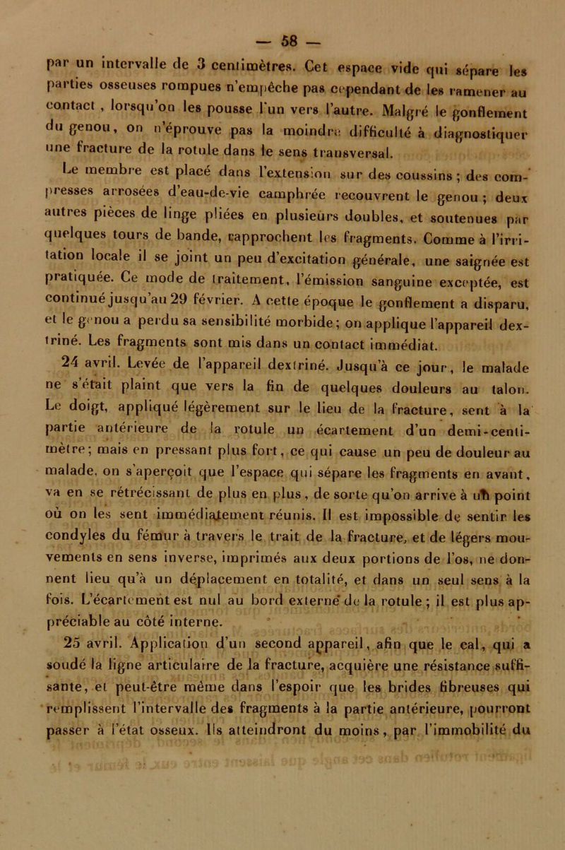 par un intervalle de 3 centimètres. Cet espace vide qui sépare les parties osseuses rompues n’empêche pas cependant de les ramener au contact , lorsqu’on les pousse l'un vers l’autre. Malgré le gonflement du genou, on n éprouvé pas la moindre difficulté à diagnostiquer une fracture de la rotule dans le sens transversal. Le membre est placé dans 1 extension sur des coussins; des com- presses arrosées d eau-de-vie camphrée recouvrent le genou; deux autres pièces de linge pliées en plusieurs doubles, et soutenues par quelques tours de bande, rapprochent les fragments. Comme à l’irri- tation locale il se joint un peu d excitation générale, une saignée est pratiquée. Ce mode de traitement, l’émission sanguine exceptée, est continué jusqu au 29 février. A cette époque le gonflement a disparu, et le genou a perdu sa sensibilité morbide; on applique l’appareil dex- triné. Les fragments sont mis dans un contact immédiat. 24 avril. Levée de l’appareil dexiriné. Jusqu’à ce jour, le malade ne serait plaint que vers la fin de quelques douleurs au talon. Le doigt, appliqué légèrement sur le lieu de la fracture, sent à la partie antérieure de la rotule un écartement d’un demi-centi- mètre; mais en pressant plus fort, ce qui cause un peu de douleur au malade, on s aperçoit que l’espace qui sépare les fragments en avant, va en se rétrécissant de plus en plus, de sorte qu’on arrive a uti point où on les sent immédiatement réunis. Il est impossible de sentir les condyles du fémur à travers le trait de la fracture, et de légers mou- vements en sens inverse, imprimés aux deux portions de l’os, ne don- nent lieu qu’à un déplacement en totalité, et dans un seul sens à la fois. L’écartement est nul au bord externe’de la rotule; il est plus ap- préciable au côté interne. 25 avril. Application d’un second appareil, afin que le cal, qui a soudé la ligne articulaire de la fracture, acquière une résistance suffi- sante, et peut-être même dans l’espoir que les brides fibreuses qui remplissent l’intervalle des fragments à la partie antérieure, pourront passer à l’état osseux. Ils atteindront du moins, par l’immobilité du