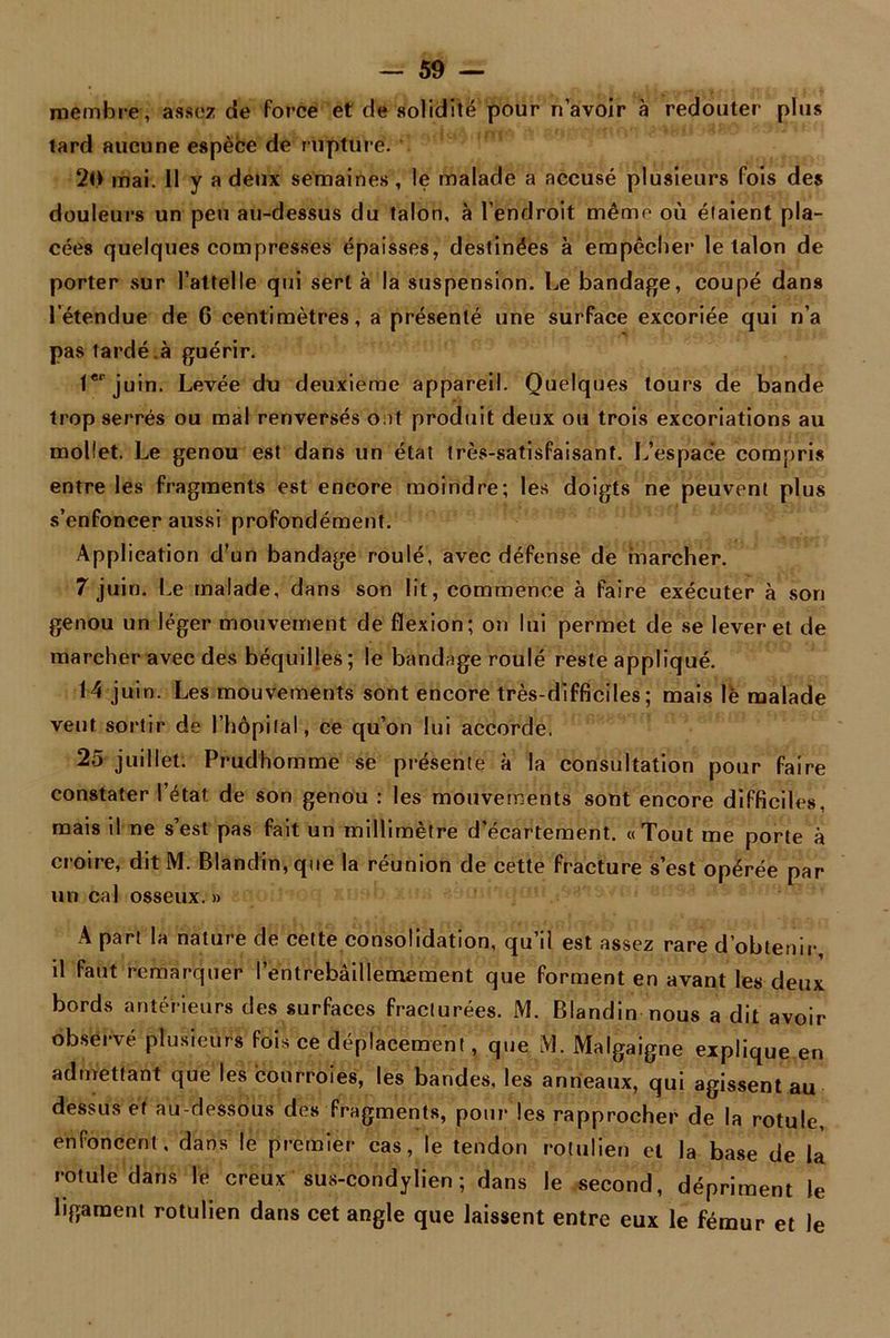 membre, assez de force et de solidité pour n’avoir à redouter plus tard aucune espèce de rupture. 20 mai. 11 y a deux semaines, le malade a accusé plusieurs fois des douleurs un peu au-dessus du talon, à l’endroit même où élaient pla- cées quelques compresses épaisses, destinées à empêcher le talon de porter sur l’attelle qui sert à la suspension. Le bandage, coupé dans l’étendue de 0 centimètres, a présenté une surface excoriée qui n’a pas tardé .à guérir. Ie* juin. Levée du deuxieme appareil. Quelques tours de bande trop serrés ou mal renversés ont produit deux ou trois excoriations au mollet. Le genou est dans un état très-satisfaisant. L’espace compris entre les fragments est encore moindre; les doigts ne peuvent plus s’enfoncer aussi profondément. Application d’un bandage roulé, avec défense de marcher. 7 juin. Le malade, dans son lit, commence à faire exécuter à son genou un léger mouvement de flexion; on lui permet de se lever et de marcher avec des béquilles; le bandage roulé reste appliqué. 14 juin. Les mouvements sont encore très-difficiles; mais lè malade veut sortir de l'hôpital, ce qu’on lui accorde. 25 juillet. Prudhomme se présente à la consultation pour faire constater l’état, de son genou : les mouvements sont encore difficiles, mais il ne s’est pas fait un millimètre d’écartement. «Tout me porte à croire, dit M. Blandin, que la réunion de cette fracture s’est opérée par un cal osseux. » A part la nature de cette consolidation, qu’il est assez rare d’obtenir, il faut remarquer l’entrebâillemement que forment en avant les deux bords antérieurs des surfaces fracturées. M. Blandin nous a dit avoir observé plusieurs fois ce déplacement, que M. Malgaigne explique en admettant que les courroies, les bandes, les anneaux, qui agissent au dessus et au-dessous des fragments, pour les rapprocher de la rotule, enfoncent, dans le premier cas, le tendon rotulien et la base de la rotule dans le creux sus-condylien ; dans le second, dépriment le ligament rotulien dans cet angle que laissent entre eux le fémur et le