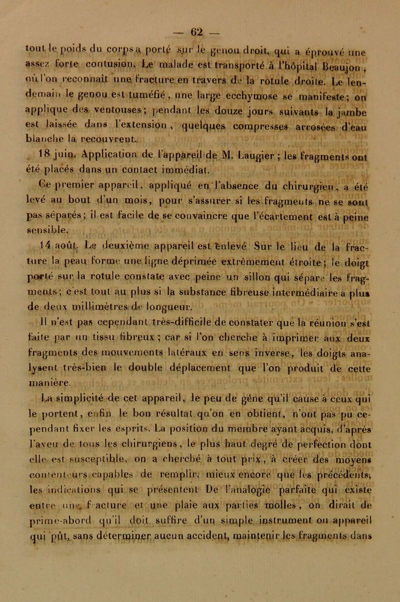 tout le, poids du corps y, porté s.ur le genou droit, qui a éprouvé une assez Forte contusion. Le malade est transporté à l’hôpital Beaujon , où l'on reconnaît une Fracture en travers de la rotule droite. Le len- demain le genou est tuméfié, nne large ecchymose se manifeste; on applique des ventouses; pendant les douze jours suivants la jambe est laissée dans l’extension , quelques compresses arrosées d’eau bianche la recouvrent. 18 juin. Application de l’appareil de M. Laugier; les fragments ont été placés dans un contact immédiat. Ge premier appareil, appliqué en l’absence du chirurgien, a été levé au bout d un mois, pour s’assurer si les Fragments ne se sout pas séparés; il est Facile de se convaincre que l’écartement esta peine sensible. 14 août. Le deuxième appareil est énlevé Sur le lieu de la Frac- ture la peau Forme une ligne déprimée extrêmement étroite; le doigt porté sur la rotule constate avec peine un sillon qui sépare les frag- ments; c'est tout au plus si la substance fibreuse intermédiaire a plu» de deux millimètres de longueur. Il n’est pas cependant très-difficile de constater que la réunion s’est faite par un tissu fibreux; car si l’on cherche à imprimer aux deux fragments des mouvements latéraux en sens inverse, les doigts ana- lysent très-bien le double déplacement que l’on produit de cette manière. La simplicité de cet appareil, le peu de gêne qu’il cause à ceux qui le portent, enfin le bon résultat qu’on en obtient, n’ont pas pu ce- pendant fixer les esprits. La position du membre ayant acquis, d’après l’aveu de tous les chirurgiens, le plus haut degré de perfection dont elle est susceptible, on a cherché à tout prix, à créer des moyens content 'urs capables de remplir, mieux encore que les précédents, les indications qui se présentent De l’analogie parfaite qui existe entre un:; f acture et une plaie aux parties molles, on dirait de prime-abord qu’il doit suffire d’un simple instrument ou appareil qui put, sans déterminer aucun accident, maintenir les Fragments dans