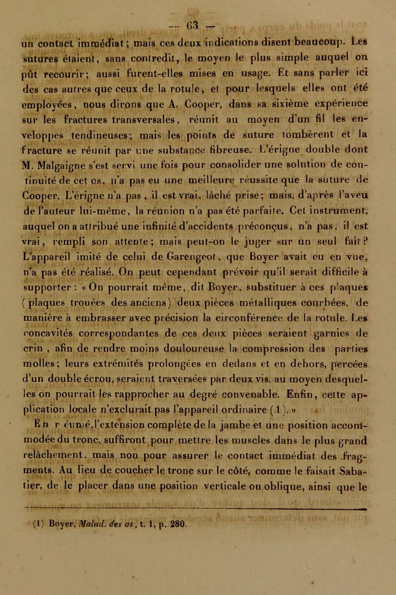 un contact immédiat; mais ces deux indications disent beaucoup. Les sutures étaient, sans contredit, le moyen le plus simple auquel on pût recourir; aussi furent-elles mises en usage. Et sans parler ici des cas autres que ceux de la rotule, et pour lesquels elles ont été employées, nous dirons que A. Cooper, dans sa sixième expérience sur les fractures transversales, réunit au moyen d'un fil les en- veloppes tendineuses; mais les points de suture tombèrent et la fracture se réunit par une substance fibreuse. L’érigne double dont M. Malgaigne s’est servi une fois pour consolider une solution de con- tinuité de cet os, n’a pas eu une meilleure réussite que la suture de Cooper, L’érigne n’a pas , il est vrai, lâché prise; mais, d’après l’aveu de l’auteur lui-même, la réunion n’a pas été parfaite. Cet instrument, auquel on a attribué une infinité d’accidents préconçus, n’a pas, il est vrai, rempli son attente; mais peut-on le juger sur un seul fait? L’appareil imité de celui deGarengeot, que Boyer avait eu en vue, n’a pas été réalisé. On peut cependant prévoir qu’il serait difficile à supporter: «On pourrait même, dit Boyer, substituer à ces plaques ( plaques trouées des anciens) deux pièces métalliques courbées, de manière à embrasser avec précision la circonférence de la rotule. Les concavités correspondantes de ces deux pièces seraient garnies de crin , afin de rendre moins douloureuse la compression des parties molles; leurs extrémités prolongées en dedans et en dehors, percées d’un double écrou, seraient traversées par deux vis. au moyen desquel- les on pourrait les rapprocher au degré convenable. Enfin, cette ap- plication locale n’exclurait pas l’appareil ordinaire ( 1 ). » E n r éumé,l’extension complète de la jambe et une position accom- modée du tronc, suffiront pour mettre les muscles dans le plus grand relâchement, maïs non pour assurer le contact immédiat des frag- ments. Au lieu de coucher le tronc sur le côté, comme le faisait Saba- tier, de le placer dans une position verticale ou oblique, ainsi que le (1) Boyer, Malad. des os, t. 1, p. 280.