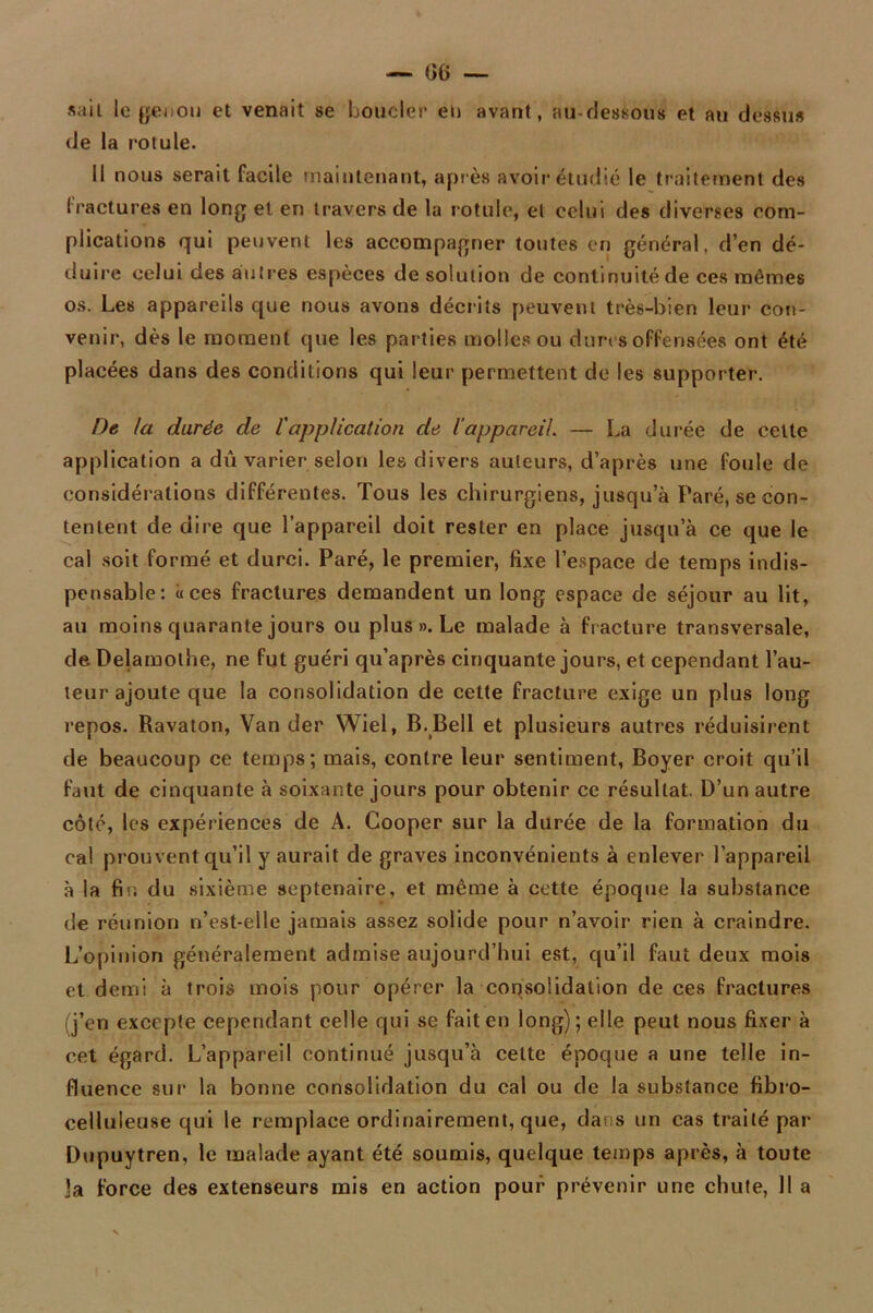 sait le genou et venait se boucler eu avant, au-dessous et au dessus de la rotule. Il nous serait facile maintenant, après avoir étudié le traitement des fractures en long et en travers de la rotule, et celui des diverses com- plications qui peuvent les accompagner toutes en général, d’en dé- duire celui des autres espèces de solution de continuité de ces mêmes os. Les appareils que nous avons décrits peuvent très-bien leur con- venir, dès le moment que les parties molles ou dures offensées ont été placées dans des conditions qui leur permettent de les supporter. De la durée de l'application de l’appareil. — La durée de cette application a dû varier selon les divers auteurs, d’après une foule de considérations différentes. Tous les chirurgiens, jusqu a Paré, se con- tentent de dire que l’appareil doit rester en place jusqu’à ce que le cal soit formé et durci. Paré, le premier, fixe l’espace de temps indis- pensable: «ces fractures demandent un long espace de séjour au lit, au moins quarante jours ou plus ». Le malade à fracture transversale, de Delamothe, ne fut guéri qu’après cinquante jours, et cependant l’au- teur ajoute que la consolidation de cette fracture exige un plus long repos. Ravaton, Van der Wiel, B. Bell et plusieurs autres réduisirent de beaucoup ce temps; mais, contre leur sentiment, Boyer croit qu’il faut de cinquante à soixante jours pour obtenir ce résultat. D’un autre côté, les expériences de A. Cooper sur la durée de la formation du cal prouvent qu’il y aurait de graves inconvénients à enlever l’appareil à la fin du sixième septénaire, et même à cette époque la substance de réunion n’est-elle jamais assez solide pour n’avoir rien à craindre. L’opinion généralement admise aujourd’hui est, qu’il faut deux mois et demi à trois mois pour opérer la consolidation de ces fractures (j’en excepte cependant celle qui se fait en long); elle peut nous fixer à cet égard. L’appareil continué jusqu’à cette époque a une telle in- fluence sur la bonne consolidation du cal ou de la substance fibro- celluleuse qui le remplace ordinairement, que, dans un cas traité par Dupuytren, le malade ayant été soumis, quelque temps après, à toute ]a force des extenseurs mis en action pour prévenir une chute, 11 a