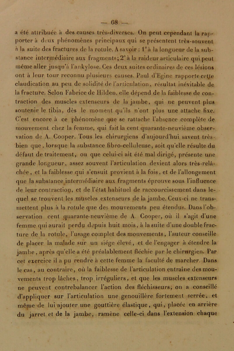 a été attribuée à des causes très-diverses. On peut cependant la rap- porter à deux phénomènes principaux qui se présentent très-souvent à la suite des fractures de la rotule. A savoir : 1°à la longueur de la sub- stance intermédiaire aux fragments; 2° à la raideur articulaire qui peut même aller jusqu’à l’ankylose. Ces deux suites ordinaires de ces lésions ont à leur tour reconnu plusieurs causes. Paul d’Egine rapporte cette claudication au peu de solidité de l’articulation, résultat inévitable de la fracture. Selon Fabrice de Hilden, elle dépend de la faiblesse de con- traction des muscles extenseurs de la jambe, qui ne peuvent plus soutenir le tibia, dès le moment qu’ils n’ont plus une attache fixe. C’est encore à ce phénomène que se rattache l’absence complète de mouvement chez la femme, qui fait la cent quarante-neuvième obser- vation de A. Cooper. Tous les chirurgiens d’aujourd’hui savent très- bien que , lorsque la substance fibro-celluleuse, soit qu’elle résulte du défaut de traitement, ou que celui-ci ait été mal dirigé, présente une grande longueur, assez souvent l’articulation devient alors très-relà- chée, et la faiblesse qui s’ensuit provient a la fois, et de l’allongement que la substance intermédiaire aux fragments éprouve sous l’influence de leur contraction, et de l’état habituel de raccourcissement dans le- quel se trouvent les muscles extenseurs de la jambe. Ceux-ci ne trans- mettent plus à la rotule que des mouvements peu étendus. Dans l’ob- servation cent quarante-neuvième de A Cooper, où il s’agit d’une femme qui aurait perdu depuis huit mois, à la suite d’une double frac- ture de la rotule, l’usage complet des mouvements, l’auteur conseille de placer la malade sur un siège élevé, et de l’engager à étendre la jambe , après qu’elle a été préalablement fléchie par le chirurgien. Par cet exercice il a pu rendre à cette femme la faculté de marcher. Dans le cas, au contraire, où la faiblesse de l’articulation entraîne des mou- vements trop lâches, trop irréguliers, et que les muscles extenseurs ne peuvent contrebalancer l’action des fléchisseurs, on a conseillé d’appliquer sur l’articulation une genouillère fortement serrée, et même de lui ajouter une gouttière élastique, qui, placée en arrière du jarret et de la jambe, ramène celle-ci dans l’extension chaque