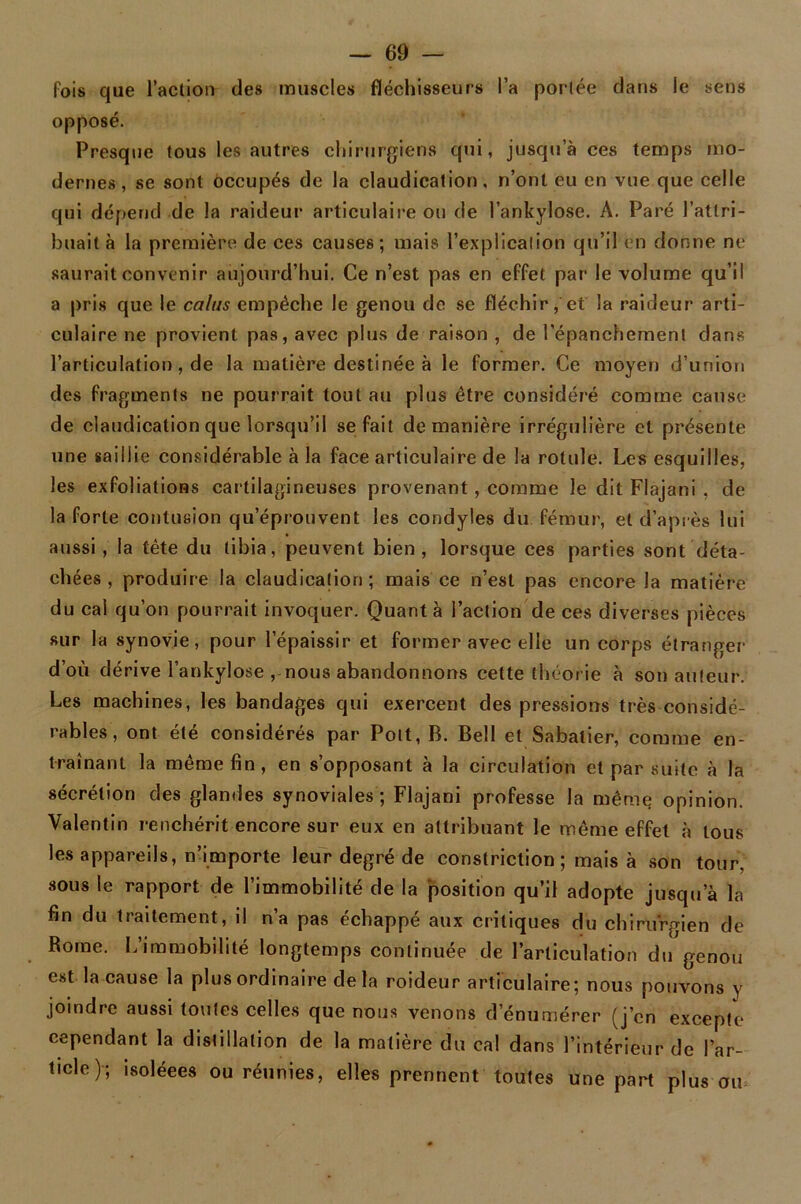 fois que l’action des muscles fléchisseurs l’a portée dans le sens opposé. Presque tous les autres chirurgiens qui, jusqu a ces temps mo- dernes, se sont occupés de la claudication, n’ont eu en vue que celle qui dépend de la raideur articulaire ou de l’ankylose. A. Paré l’attri- buait à la première de ces causes; mais l’explication qu’il en donne ne saurait convenir aujourd’hui. Ce n’est pas en effet par le volume qu’il a pris que le calus empêche le genou de se fléchir, et la raideur arti- culaire ne provient pas, avec plus de raison , de l’épanchement dans l’articulation, de la matière destinée à le former. Ce moyen d’union des fragments ne pourrait tout au plus être considéré comme cause de claudication que lorsqu’il se fait de manière irrégulière et présente une saillie considérable à la face articulaire de la rotule. Les esquilles, les exfoliations cartilagineuses provenant , comme le dit Flajani , de la forte contusion qu’éprouvent les condyies du fémur, et d’après lui aussi, la tête du tibia, peuvent bien, lorsque ces parties sont déta- chées , produire la claudication; mais ce n’est pas encore la matière du cal qu’on pourrait invoquer. Quanta l’action de ces diverses pièces sur la synovie, pour l’épaissir et former avec elle un corps étranger d’où dérive l’ankylose , nous abandonnons cette théor ie à son auteur. Les machines, les bandages qui exercent des pressions très considé- rables, ont été considérés par Poit, B. Bell et Sabatier, comme en- traînant la même fin, en s’opposant à la circulation et par suite à la sécrétion des glandes synoviales; Flajani professe la même opinion. Valentin renchérit encore sur eux en attribuant le même effet à tous les appareils, n’importe leur degré de constriction ; mais à son tour, sous le rapport de l’immobilité de la position qu’il adopte jusqu’à la fin du traitement, il n’a pas échappé aux critiques du chirurgien de Rome. L’immobilité longtemps continuée de l’articulation du genou est la cause la plus ordinaire delà roideur articulaire; nous pouvons y joindre aussi toutes celles que nous venons d’énumérer (j’en excepte cependant la distillation de la matière du cal dans l’intérieur de l’ar- ticle); isoléees ou réunies, elles prennent toutes une part plus ou