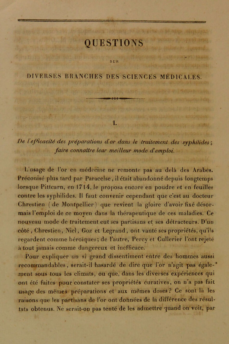 QUESTIONS S U K DIVERSES BRANCHES DES SCIENCES MÉDICALES. -rrrM» *~m I. De l'efficacité des préparations d'or dans le traitement des sypkiHdes ; faire connaître leur meilleur mode d'emploi. L’usage de l’or en médecine ne remonte pas au delà des Arabes. Préconisé plus tard par Paracelse, il était abandonné depuis longtemps lorsque Pittearn, en 1714, le proposa encore en poudre et en feuilles contre les syphilides. Il faut convenir cependant que c’est au docteur Chreslien (de Montpellier) que revient la gloire d’avoir fixé désor- mais l’emploi de ce moyen dans la thérapeutique de ces maladies. Ce nouveau mode de traitement eut ses partisans et ses détracteurs. D’un côté, Chrestien, Niel, Goz et Legrand, ont vanté ses propriétés, qu’ils regardent comme héroïques; de l’autre, Percy et Cullerier l’ont rejeté à tout jamais comme dangereux et inefficace. Pour expliquer un si grand dissentiment entre des hommes aussi recommandables, serait-il hasardé de dire que l’or n’agit pas égale-' ment sous tous les climats, ou que, dans les diverses expériences qui ont été faites pour constater ses propriétés curatives, on n’a pas fait usage des mêmes préparations et aux mêmes doses? Ce sont là les raisons que les partisans de l’or ont données de la différence des résul- tats obtenus. Ne serait-on pas tenté de les admettre quand on voit, par