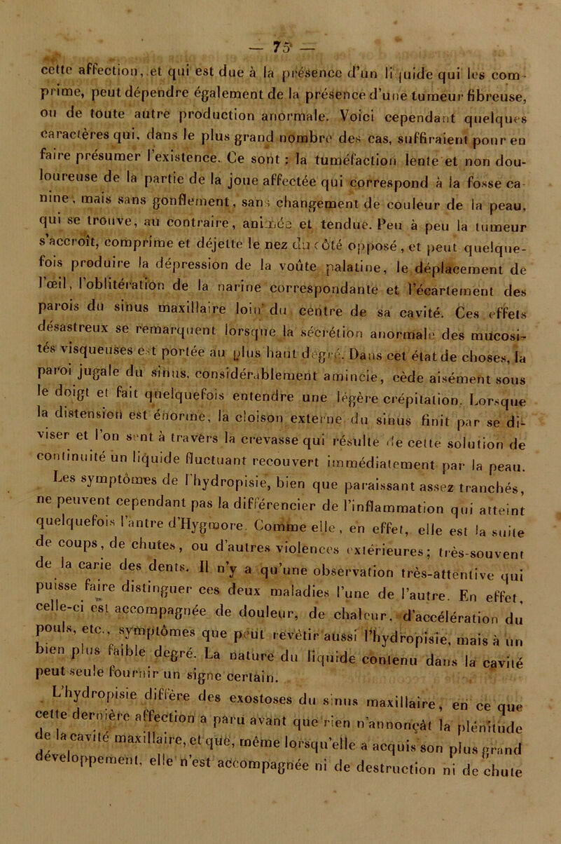 cette affection,.et qui est due à la présence d’un liquide qui les com - prime, peut dépendre également de la présence d’une tumeur fibreuse, ou de toute autre production anormale. Voici cependant quelques caractères qui, dans le plus grand nombre des cas, suffiraient pour en faire présumer I existence. Ce sont : la tuméfaction lente et non dou- loureuse de la partie de la joue affectée qui correspond à la fosse ca nine, mais sans gonflement, sans changement de couleur de la peau, qui se trouve, au contraire, animée et tendue. Peu à peu la tumeur s’accroît, comprime et déjelte le nez du côté opposé , et peut quelque- fois produire la dépression de la voûte palatine, le déplacement de l’œil, l’oblitération de la narine correspondante et l’écartement des parois du sinus maxillaire loin' du centre de sa cavité. Ces effets désastreux se remarquent lorsque la sécrétion anormale des mucosi- tés visqueuses est portée au plus haut degif.. Dans cet état de choses, la paroi jugale du sinus, considérablement amincie, cède aisément sous le doigt et fait quelquefois entendre une légère crépitation. Lorsque la distension est énorme, la cloison externe du sinus finit par se di- viser et l’on sent à travers la crevasse qui résulte de cette solution de continuité un liquide fluctuant recouvert immédiatement par la peau. Les symptômes de Phydropisie, bien que paraissant assez tranchés, ce peuvent cependant pas la différencier de l’inflammation qui atteint quelquefois l’antre d’Hygtnore. Comme elle, en effet, elle est la suite de coups, de chutes, ou d’autres violences extérieures; très-souvent e la carie des dents. Il n’y a qu’une observation très-attentive qui puisse faire distinguer ces deux maladies l’une de l’autre. En effet, celle-ci est accompagnée de douleur, de chaleur,^accélération du pouLs, etc. symptômes que peut revêtir aussi Phydropisie, mais à un bien plus faible degré. La nature du liquide contenu dans la cavité peut seule fournir un signe certain. L’hydropisie diffère des exostoses du sinus maxillaire, en ce que TT ièrC C‘i0n * !WU  **** nannonçàt la plénitude de la cavité maxdla.re.etque, même lorsqu'elle a acquis son plus grand développement, elle n’est accompagnée ni de destruction ni de chute