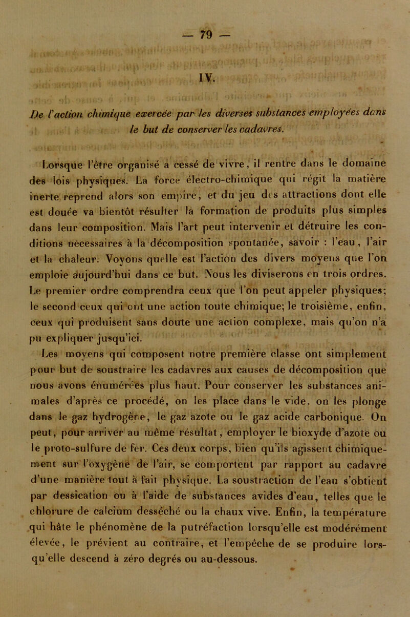 IV. l)e l'action chimique exercée par les diverses substances employées dans le but de conserver les cadavres. Lorsque l’être organisé a cessé de vivre, il rentre dans le domaine des lois physiques. La force électro-chimique qui régit la matière inerte reprend alors son empire, et du jeu des attractions dont elle est douée va bientôt résulter la formation de produits plus simples dans leur composition. Mais l’art peut intervenir et détruire les con- ditions nécessaires à la décomposition spontanée, savoir : l’eau, l’air et la chaleur. Voyons quelle est l’action des divers moyens que l’on emploie aujourd’hui dans ce but. Nous les diviserons en trois ordres. Le premier ordre comprendra ceux que l’on peut appeler physiques; le second ceux qui ont une action toute chimique; le troisième, enfin, ceux qui produisent sans doute une action complexe, mais qu’on n’a pu expliquer jusqu’ici. Les moyens qui composent notre première classe ont simplement pour but de soustraire les cadavres aux causes de décomposition que nous avons énumérées plus haut. Pour conserver les substances ani- males d’après ce procédé, on les place dans le vide, on les plonge dans le gaz hydrogène, le gaz azote ou le gaz acide carbonique. On peut, pour arriver au même résultat, employer le bioxyde d’azote ou le proto-sulfure de fer. Ces deux corps, bien qu’ils agissent chimique- ment sur l’oxygène de l’air, se comportent par rapport au cadavre d’une manière lout à fait physique. La soustraction de l’eau s’obtient par dessication ou à l’aide de substances avides d’eau, telles que le chlorure de calcium desséché ou la chaux vive. Enfin, la température qui hâte le phénomène de la putréfaction lorsqu’elle est modérément élevée, le prévient au contraire, et l’empêche de se produire lors- qu’elle descend à zéro degrés ou au-dessous.