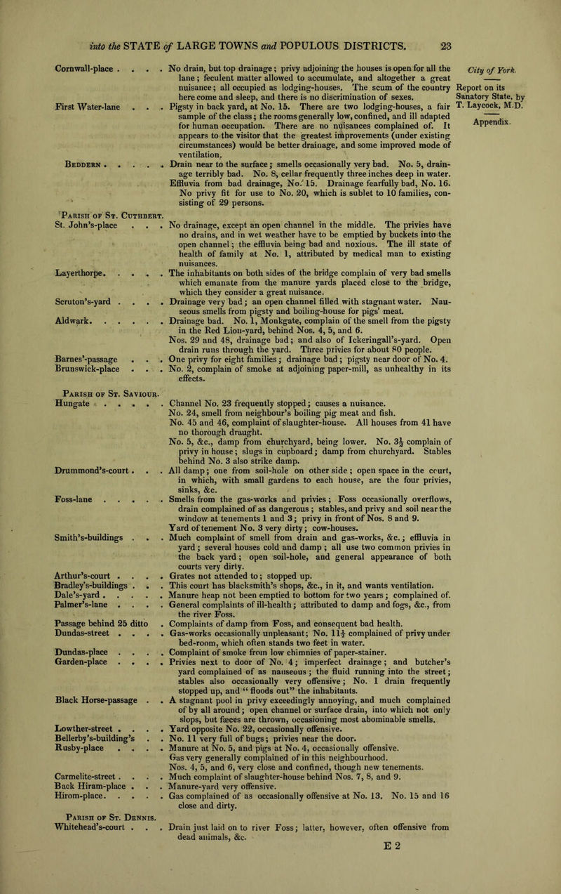 Cornwall-place . First Water-lane Beddern . 7Parish of St. Cuthbert. St. John’s-place Layerthorpe Scruton’s-yard . . . . Aldwark Barnes’-passage Brunswick-place No drain, but top drainage; privy adjoining the houses is open for all the lane; feculent matter allowed to accumulate, and altogether a great nuisance; all occupied as lodging-houses. The scum of the country here come and sleep, and there is no discrimination of sexes. Pigsty in back yard, at No. 15. There are two lodging-houses, a fair sample of the class; the rooms generally low, confined, and ill adapted for human occupation. There are no nuisances complained of. It appears to the visitor that the greatest improvements (under existing circumstances) would be better drainage, and some improved mode of ventilation. Drain near to the surface; smells occasionally very bad. No. 5, drain- age terribly bad. No. 8, cellar frequently three inches deep in water. Effluvia from bad drainage, No/15. Drainage fearfully bad, No. 16. No privy fit for use to No. 20, which is sublet to 10 families, con- sisting of 29 persons. No drainage, except an open channel in the middle. The privies have no drains, and in wet weather have to be emptied by buckets into the open channel; the effluvia being bad and noxious. The ill state of health of family at No. 1, attributed by medical man to existing nuisances. The inhabitants on both sides of the bridge complain of very bad smells which emanate from the manure yards placed close to the bridge, which they consider a great nuisance. Drainage very bad; an open channel filled with stagnant water. Nau- seous smells from pigsty and boiling-house for pigs’ meat. Drainage bad. No. 1, Monkgate, complain of the smell from the pigsty in the Red Lion-yard, behind Nos. 4, 5, and 6. Nos. 29 and 48, drainage bad; and also of Ickeringall’s-yard. Open drain runs through the yard. Three privies for about 80 people. One privy for eight families; drainage bad ; pigsty near door of No. 4. No. 2, complain of smoke at adjoining paper-mill, as unhealthy in its effects. Parish of St. Saviour. Hungate * . . . Drummond’s-court . Foss-lane Smith’s-buildings . Arthur’s-court . Bradley’s-buildings . Dale’s-yard .... Palmer’s-lane . . . Passage behind 25 ditto Dundas-street . Dundas-place . Garden-place . . Black Horse-passage . Lowther-street . Bellerby’s-building’s Rusby-place Carmelite-street . Back Hiram-place . Hirom-place. Parish of St. Dennis. Whitehead’s-court . Channel No. 23 frequently stopped; causes a nuisance. No. 24, smell from neighbour’s boiling pig meat and fish. No. 45 and 46, complaint of slaughter-house. All houses from 41 have no thorough draught. No. 5, &c., damp from churchyard, being lower. No. complain of privy in house; slugs in cupboard; damp from churchyard. Stables behind No. 3 also strike damp. All damp; one from soil-hole on other side ; open space in the court, in which, with small gardens to each house, are the four privies, sinks, &c. Smells from the gas-works and privies; Foss occasionally overflows, drain complained of as dangerous ; stables, and privy and soil near the window at tenements 1 and 3; privy in front of Nos. 8 and 9. Yard of tenement No. 3 very dirty; cow-houses. Much complaint of smell from drain and gas-works, &c.; effluvia in yard; several houses cold and damp ; all use two common privies in the back yard; open soil-hole, and general appearance of both courts very dirty. Grates not attended to; stopped up. This court has blacksmith’s shops, &c., in it, and wants ventilation. Manure heap not been emptied to bottom for two years; complained of. General complaints of ill-health; attributed to damp and fogs, &c., from the river Foss. Complaints of damp from Foss, and consequent bad health. Gas-works occasionally unpleasant; No. 11£ complained of privy under bed-room, which often stands two feet in water. Complaint of smoke from low chimnies of paper-stainer. Privies next to door of No. 4; imperfect drainage ; and butcher’s yard complained of as nauseous; the fluid running into the street; stables also occasionally very offensive; No. 1 drain frequently stopped up, and “ floods out” the inhabitants. A stagnant pool in privy exceedingly annoying, and much complained of by all around; open channel or surface drain, into which not only slops, but faeces are thrown, occasioning most abominable smells. Yard opposite No. 22, occasionally offensive. No. 11 very full of bugs; privies near the door. Manure at No. 5, and pigs at No. 4, occasionally offensive. Gas very generally complained of in this neighbourhood. Nos. 4, 5, and 6, very close and confined, though new tenements. Much complaint of slaughter-house behind Nos. 7, 8, and 9. Manure-yard very offensive. Gas complained of as occasionally offensive at No. 13. No. 15 and 16 close and dirty. Drain just laid on to river Foss; latter, however, often offensive from dead animals, &c. E 2 City of York, Report on its Sanatory State, by T. Laycock, M.D.