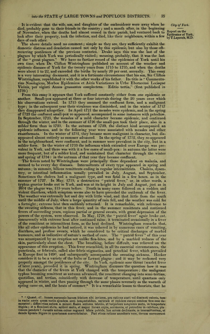 It is evident that the wife, son, and daughter of the embroiderer were away when he City of York. died, probably gone to their friends in the country; and a month after, in the beginning of November, when the deaths had almost ceased in their parish, had ventured back to RofYork look after their property, took the infection, and died, like their neighbours, within a few byPT.Laycock, M.d! days of each other. The above details need no comment; simple as they are, they sufficiently exhibit the domestic distress and desolation caused not only by this epidemic, but also by those oft- recurring pestilences of the previous centuries. Drake says this was the last of the plagues by which York was periodically visited; meaning, probably, that it was the last of the “ great plagues.” We have no further record of the epidemics of York until his own time, when Dr. Clifton Wintringham published an account of the weather and epidemic diseases of York for the twenty years from 1715 to 1735, and when the deaths were about 1 to 22, and exceeded the births by nearly 20 per cent, annually. This essay is a very interesting document, and it is a fortunate circumstance that his son. Sir Clifton Wintringham, republished it with the other works of his father. Its title is “ Commenta- rius Nosologicus, Morbos Epidemicos et Aeris Variationes in Urbe Eboracensi Locisque Vicinis, per viginti Annos grassantes complectens. Editio tertia,” (first published in 1739.) From this essay it appears that York suffered constantly either from one epidemic or another. Small-pox appeared at three or four intervals during the 20 years over which his observations extend. In 1715 they assumed the confluent form, and a malignant type; in the subsequent year their virulence was diminished, and in the winter of 1717 they disappeared altogether. In April 1721 the measles were epidemic, and in the spring of 1723 the confluent small-pox re appeared, accompanied in some instances with petechise. In September, 1725, the measles of a mild character became epidemic, and continued through the winter, and in the summer of 1726 the small-pox took their place, also in a milder form than in 1723. In the autumn of 1729, the distinct kind accompanied an epidemic influenza, and in the following year were associated with measles and other exanthemata. In the winter of 1731, they became more malignant in character, but dis- appeared almost entirely as summer advanced. In the spring of 1732, they re-appeared in the neighbourhood, were confluent, and in summer were prevalent in the city, but in a milder form. In the winter of 1733 the influenza w'hich extended over Europe was pre- valent in York, and there was with it a few cases of small-pox : in autumn the latter were more frequent, but of a milder kind, and maintained that character through the winter and spring of 1734 : in the autumn of that year they became confluent. The fevers noted by Wintringham were principally those dependent on malaria, and seemed to be every day diseases. Intermittents of every type appeared in spring and autumn; in summer, bilious remittents ending in regular intermittents. Cholera, dysen- tery, or intestinal inflammation usually prevailed in July, August, and September. Sometimes the cholera had a malignant type, and was fatal in a few hours, as in the summer of 1727. In May, 1719, a destructive “ putrid fever,” or, in other words, a typhus gravior broke out in York, and was at its height in July and August, just as in 1604 the plague was, 115 years before. Death in many cases followed on a sudden and violent diarrhoea, which symptom seems also to have preceded the outbreak of the fever. The weather was extremely hot and dry with little wind, and that little from the south until the middle of July, when a large quantity of rain fell, and the weather was cold for a fortnight; extreme heat then suddenly returned. It is remarkable, with reference to the sweating sickness, that in this fever, and in the summer remittents and continued fevers of succeeding years, copious partial or general sweats, with great depression of the powers of the system, were observed. In May, 1728, the “ putrid fever” agair broke out, concurrently with extreme heat after continued rains; it terminated occasionally in a fever of the remittent or intermittent form, as the heat declined. Wintringham remarks that, like all other epidemics he had noticed, it was ushered in by numerous cases of vomiting, diarrhoea, and profuse sweats, which he considered to be critical discharges of morbid humours, and as indicative of nature’s method of cure. The “ putrid fever” of this year was accompanied by an eruption not unlike flea-bites, and by a marbled redness of the skin, particularly about the chest. The breathing, before difficult, was relieved on the appearance of this eruption. This fever resembled, in all its essential circumstances, the puncticula, or febricula, called also febris stigmatica, and petechial fever, which prevailed in Europe first in 1490, and subsequently accompanied the sweating sickness. Hecker considers it to be a variety of the bubo or Levant plague; and it may be reckoned vex-y properly amongst the pestilences of the city. In York, epidemic sore throat (scarlet fever of later years), preceded it in spring. Wintringham discusses the question how it was that the character of the fevers at York changed with the temperature; the malignant typhus becoming remittent as autumn advanced, the remittent changing into semi-tertian, quotidian, and tertian, coincidently with decrease of temperature, until quartans only- appeared in winter, and then passing through the same phases reversely as the warmth of spring came-on, and the heats of summer.* It is a remarkable lesson to theorists, that he * “ Quaest. 47. Annon successio harura febrium sibi invicem, pro ratione aucti vel diminuti caloris, tarn in variis annis quam variis ejusdem anni tempestatibus, naturam et indolem earum eandem fere esse de- monstrat; differentias autem a minori fluore lentores febrilis, et torpidiore sanguinis motu, in tempestate frigida; et a fluxihori str.tu, agiliori motu, et majori forsan copia, acrimonia, et putredine in ealidiore, plu rimum pendere? durante autem calore regnavit tebris putrida, hoc autem declinante, in intermittentem, et deinde hyemis frigorein quartanam convertebatur. Pari etiam ratione accedente vere, iterum surrexerunt