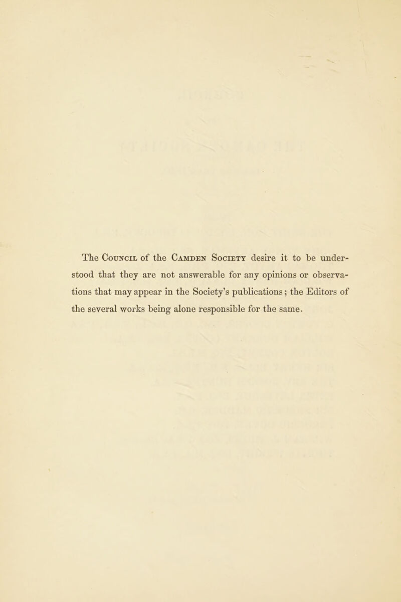 The CouNciii of the Camden Society desire it to be under- stood that they are not answerable for any opinions or observa- tions that may appear in the Society’s publications; the Editors of the several works being alone responsible for the same.