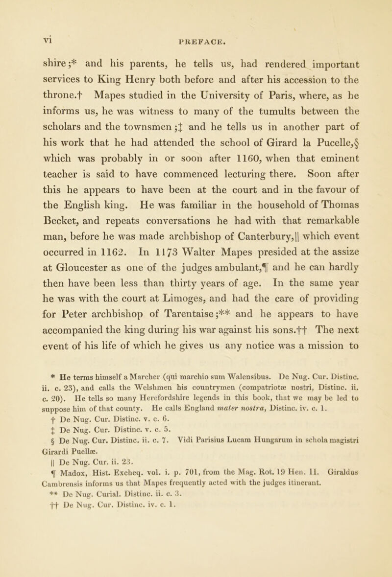 shire ;* * * § and his parents, he telis us, had rendered important Services to King Henry both before and after his accession to the throne.f Mapes studied in the University of Paris, where, as he informs us, he was witness to many of the tumults between the scholars and the townsmen and he telis us in another part of his Work that he had attended the school of Girard la Pucelle,§ which was probably in or soon after 1160, when that eminent teacher is said to have commenced lecturing there. Soon after this he appears to have been at the court and in the favour of the English king. He was familiar in the household of Thomas Becket, and repeats conversations he had with that remarkable man, before he was made archbishop of Canterbury,H which event occurred in 1162. In 1173 Walter Mapes presided at the assize at Gloucester as one of the judges ambulant,^ and he can hardly then have been less than thirty years of age. In the same year he was with the court at Limoges, and had the care of providing for Peter archbishop of Tarentaise ;** and he appears to have accompanied the king during his war against his sons.ft The next event of his life of which he gives us any notice was a mission to * He terms himself a Marcher (qui marchio sum Walensibus. De Nug. Cur. Distine, ii. c. 23), and calls the Welshmen his countrymen (compatriotae nostri, Distine, ii. c. 20). He telis so many Herefordshire legends in this book, that we may be led to suppose him of that county. He calls Englarid mater nostra, Distine, iv. c. 1. f De Nug. Cur. Distine, v. c. 6. X De Nug. Cur. Distine, v. c. 5. § De Nug. Cur. Distine, ii. c. 7. Vidi Parisius Lucam Hungarum in schola magistri Girardi Puellae. II De Nug. Cur. ii. 23. ^ Madox, Hist. Excheq. vol. i. p. 701, from the Mag. Rot. 1.9 Hen. 11. Giraldus Cambrensis informs us that Mapes frequeutly acted with the judges itinerant. ** De Nug. Curial. Distine, ii. c. 3. De Nug. Cur. Distine, iv. e. 1.