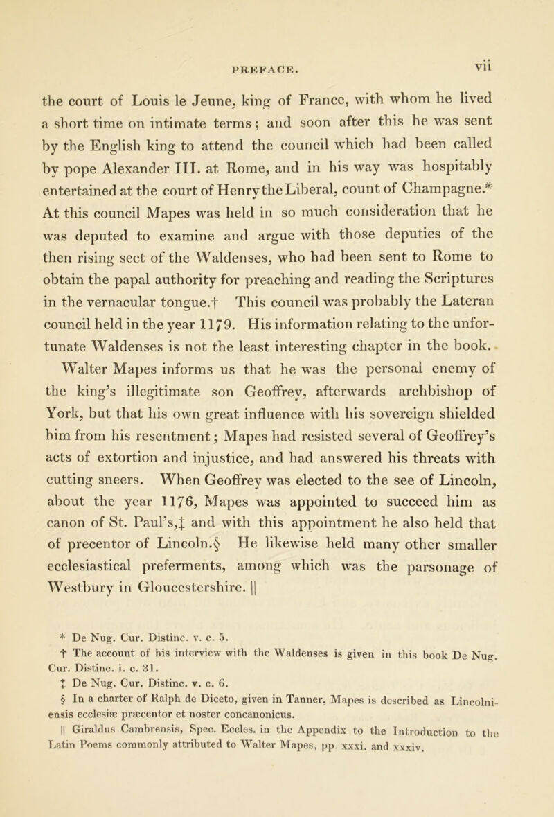 the court of Louis le Jeune, king of France, with whom he lived a short time on intimate terms; and soon after this he was sent by the English king to attend the council which had been called by pope Alexander III. at Rome, and in his way was hospitably entertained at the court of Henry the Liberal, countof Champagne.'^ At this council Mapes was held in so much consideration that he was deputed to examine and argue with those deputies of the then rising sect of the Waldenses, who had been sent to Rome to obtain the papal authority for preaching and reading the Scriptures in the vernacular tongue.f This council was probably the Lateran council held in the year 1179. His information relating to the unfor- tunate Waldenses is not the least interesting chapter in the book. Walter Mapes informs us that he was the persona! enemy of the king^s illegitimate son Geolfrey, afterwards archbishop of York, but that his own great influence with his sovereign shielded him from his resentment; Mapes had resisted several of Geolfrey^s acts of extortion and injustice, and had answered his threats with cutting sneers. When GeoftVey was elected to the see of Lincoln, about the year 1176, Mapes was appointed to succeed him as canon of St. Paul’s,J and with this appointment he also held that of precentor of Lincoln.§ He likewise held many other smaller ecclesiastical preferments, among which was the parsonage of Westbury in Gloucestershire. |j * De Nug. Cur. Distine, v. c. t The account of his interview with the Waldenses is given in this book De Nug. Cur. Distine, i. c. 31. X De Nug. Cur. Distine, v. c. 6. § In a eharter of Ralph de Dieeto, given in Tanner, Mapes is deseribed as Lineolni- ensis ecelesise prseeentor et noster coneanonieus. II Giraldus Cambrensis, Spec. Eeeles. in the Appendix to the Introduction to the Latin Poems eoinmonly attributed to Walter Mapes, pp xxxi. and xxxiv.