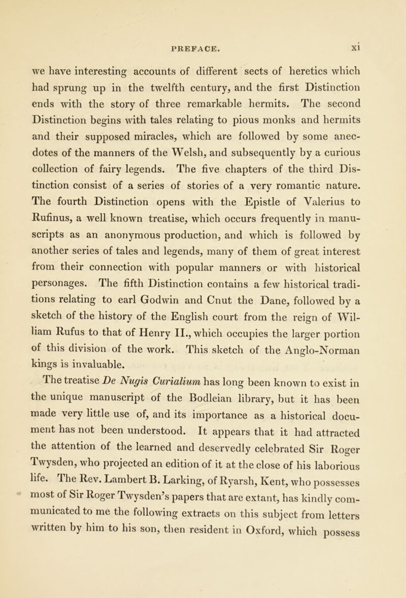 we have interesting accounts of different sects of heretics which had sprung up in the twelfth century, and the first Distinction ends with the story of three remarkable hermits. The second Distinction begins with tales relating to pious monks and hermits and their supposed miracles, which are followed by some anec- dotes of the manners of the Welsh, and subsequently by a curious collection of fairy legends. The fi ve chapters of the third Dis- tinction consist of a series of stories of a very romantic nature. The fourth Distinction opens with the Epistle of Valerius to Rufinus, a well known treatise, which occurs frequently in manu- scripts as an anonymous production, and which is followed by another series of tales and legends, many of them of great interest from their connection with popular manners or with historical personages. The fifth Distinction contains a few historical tradi- tions relating to earl Godwin and Cnut the Dane, followed by a sketch of the history of the English court from the reign of Wil- liam Rufus to that of Henry II., which occupies the larger portion of this division of the work. This sketch of the Ansrlo-Norman kings is invaluable. The treatise De Nugis Cuvialiuui has long been known to exist in the unique manuscript of the Bodleian library, but it has been made very little use of, and its importance as a historical docu- ment has not been understood. It appears that it had attracted the attention of the learned and deservedly celebrated Sir Roger Twysden, who projected an edition of it at the close of his laborious life. The Rev. Lambert B. Larking, of Ryarsh, Kent, who possesses most of Sir Roger Twysden’s papers that are extant, has kindly com- municated to me the following extracts on this subject from letters written by him to his son, then resident in Oxford, which possess