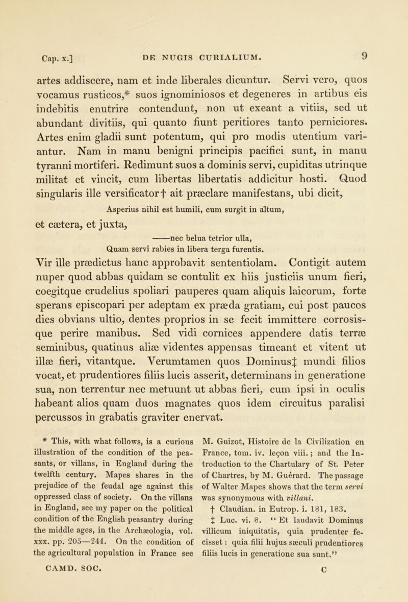 artes addiscere, nam et inde liberales dicuntur. Servi vero, quos vocamus rusticos,* suos ignominiosos et degeneres in artibus eis indebitis enutrire contendunt, non ut exeant a vitiis, sed ut abundant divitiis, qui quanto fiunt peritiores tanto perniciores. Artes enim gladii sunt potentum, qui pro modis utentium vari- antur, Nam in manu benigni principis pacifici sunt, in manu tyranni mortiferi. Redimunt suos a dominis servi, cupiditas utrinque militat et vincit, cum libertas libertatis addicitur hosti. Quod singularis ille versificatorf ait praeclare manifestans, ubi dicit. Asperius nihil est humili, cum surgit in altum, et ceetera, et juxta, nec belua tetrior ulla. Quam servi rabies in libera terga furentis. Vir ille praedictus hanc approbavit sententiolam. Contigit autem nuper quod abbas quidam se contulit ex hiis justiciis unum fieri, coegitque crudelius spoliari pauperes quam aliquis laicorum, forte sperans episcopari per adeptam ex praeda gratiam, cui post paucos dies obvians ultio, dentes proprios in se fecit immittere corrosis- que perire manibus. Sed vidi cornices appendere datis terrae seminibus, quatinus aliae videntes appensas timeant et vitent ut illae fieri, vitantque. Yerumtamen quos Dominus J mundi filios vocat, et prudentiores filiis lucis asserit, determinans in generatione sua, non terrentur nec metuunt ut abbas fieri, cum ipsi in oculis habeant alios quam duos magnates quos idem circuitus paralisi percussos in grabatis graviter enervat. * This, with what foliows, is a curious illustration of the condition of the pea- sants, or villans, ia England during the twelfth century. Mapes shares in the prejudice of the feudal age against this oppressed class of society. On the villans in England, see my paper on the political condition of the English peasantry during the middle ages, in the Archseologia, vol. XXX. pp. 205—244. On the condition of the agricultural population in France see M. Guizot, Histoire de la Civilization en France, tom. iv. le9on viii.; and the In- troduction to the Chartulary of St. Peter of Chartres, by M. Guerard. Thepassage of Walter Mapes shows that the term servi was synonymous with villani. f Claudian. in Eutrop. i. 181, 183. t Luc. vi. 8. “Et laudavit Dominus villicum iniquitatis, quia prudenter fe- cisset : quia filii hujus sseculi prudentiores filiis lucis in generatione sua sunt.” CAMD. SOC. C