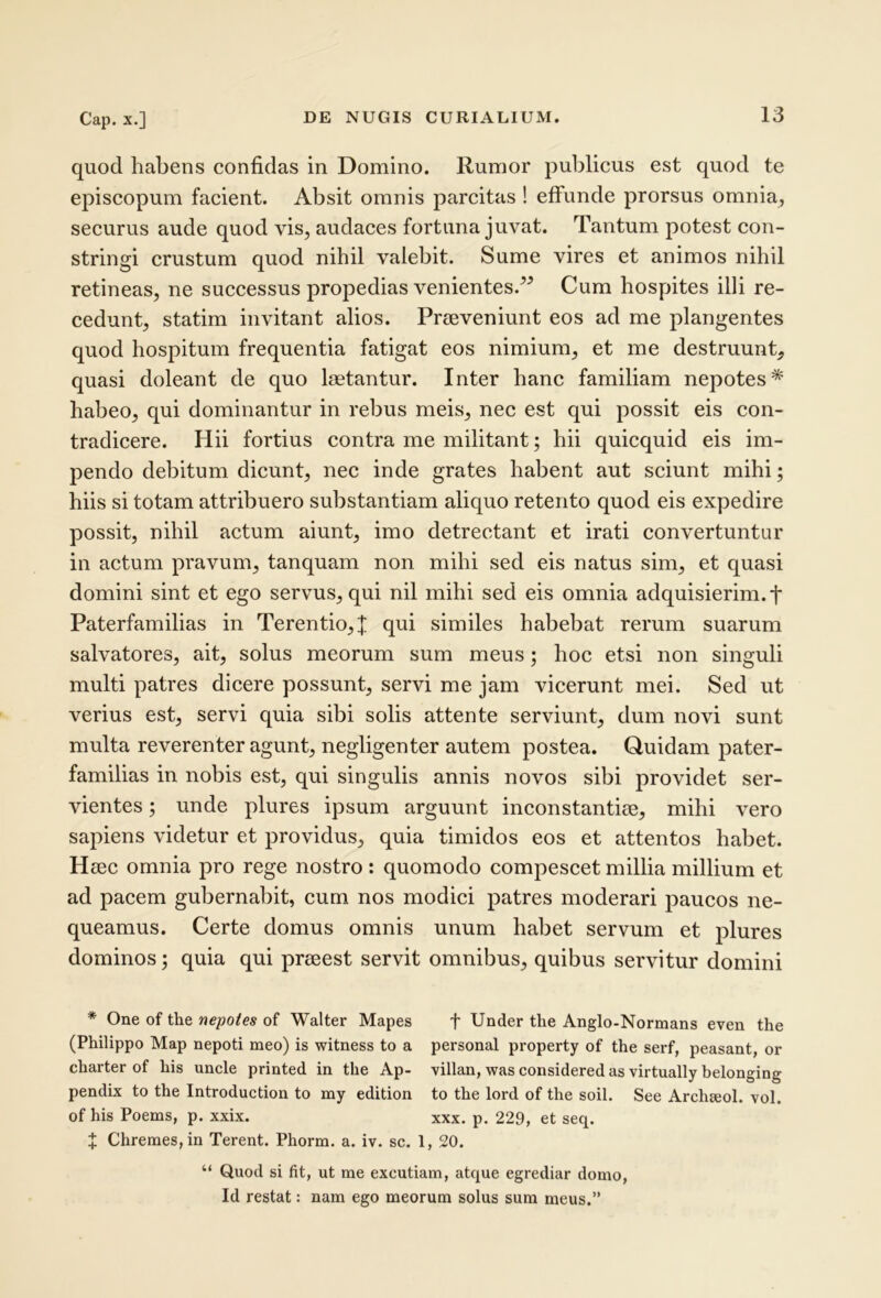 quod habens confidas in Domino. Rumor publicus est quod te episcopum facient. Absit omnis parcitas ! effunde prorsus omnia, securus aude quod vis, audaces fortuna juvat. Tantum potest con- stringi crustum quod nihil valebit. Sume vires et animos nihil retineas, ne successus propedias venientes.^^ Cum hospites illi re- cedunt, statim invitant alios. Praeveniunt eos ad me plangentes quod hospitum frequentia fatigat eos nimium, et me destruunt, quasi doleant de quo laetantur. Inter hanc familiam nepotes* habeo, qui dominantur in rebus meis, nec est qui possit eis con- tradicere. Hii fortius contra me militant; hii quicquid eis im- pendo debitum dicunt, nec inde grates habent aut sciunt mihi; hiis si totam attribuero substantiam aliquo retento quod eis expedire possit, nihil actum aiunt, imo detrectant et irati convertuntur in actum pravum, tanquam non mihi sed eis natus sim, et quasi domini sint et ego servus, qui nil mihi sed eis omnia adquisierim.t Paterfamilias in Terentio,J qui similes habebat rerum suarum salvatores, ait, solus meorum sum meus; hoc etsi non singuli multi patres dicere possunt, servi me jam vicerunt mei. Sed ut verius est, servi quia sibi solis attente serviunt, dum novi sunt multa reverenter agunt, negligenter autem postea. Quidam pater- familias in nobis est, qui singulis annis novos sibi providet ser- vientes ; unde plures ipsum arguunt inconstantiae, mihi vero sapiens videtur et providus, quia timidos eos et attentos habet. Haec omnia pro rege nostro : quomodo compescet millia millium et ad pacem gubernabit, cum nos modici patres moderari paucos ne- queamus. Certe domus omnis unum habet servum et plures dominos; quia qui praeest servit omnibus, quibus servitur domini * One of the nepotes of Walter Mapes f Under the Anglo-Normans even the (Philippo Map nepoti meo) is witness to a personal property of the serf, peasant, or charter of his uncle printed in the Ap- villan, was considered as virtually belonging pendix to the Introduction to my edition to the lord of the soil. See Archajol. vol. of his Poems, p. xxix. xxx. p. 229, et seq. X Chremes, in Terent. Phorm. a. iv. sc. 1, 20, “ Quod si fit, ut me excutiam, atque egrediar domo, Id restat: nam ego meorum solus sum meus.”