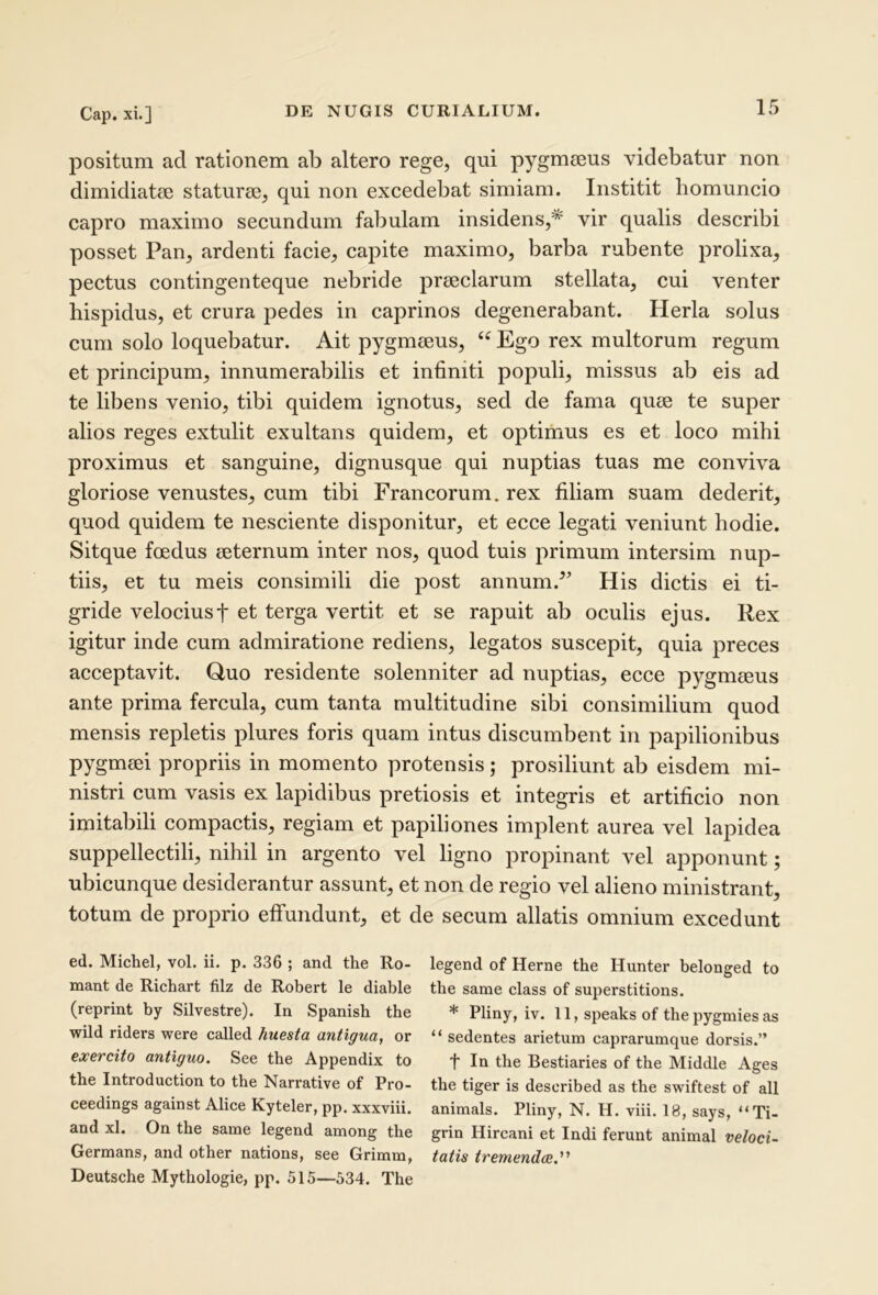 positum ad rationem ab altero rege, qui pygmseus videbatur non dimidiatcB staturae, qui non excedebat simiam. Institit homuncio capro maximo secundum fabulam insidens,^ vir qualis describi posset Pan, ardenti facie, capite maximo, barba rubente prolixa, pectus contingenteque nebride praeclarum stellata, cui venter hispidus, et crura pedes in caprinos degenerabant. Herla solus cum solo loquebatur. Ait pygmaeus, Ego rex multorum regum et principum, innumerabilis et infiniti populi, missus ab eis ad te libens venio, tibi quidem ignotus, sed de fama quae te super alios reges extulit exultans quidem, et optimus es et loco mihi proximus et sanguine, dignusque qui nuptias tuas me conviva gloriose venustes, cum tibi Francorum, rex filiam suam dederit, quod quidem te nesciente disponitur, et ecce legati veniunt hodie. Sitque foedus aeternum inter nos, quod tuis primum intersim nup- tiis, et tu meis consimili die post annum.^’ His dictis ei ti- gride velociust et terga vertit et se rapuit ab oculis ejus. Rex igitur inde cum admiratione rediens, legatos suscepit, quia preces acceptavit. Gluo residente solenniter ad nuptias, ecce pygmaeus ante prima fercula, cum tanta multitudine sibi consimilium quod mensis repletis plures foris quam intus discumbent in papilionibus pygmaei propriis in momento protensis; prosiliunt ab eisdem mi- nistri cum vasis ex lapidibus pretiosis et integris et artificio non imitabili compactis, regiam et papiliones implent aurea vel lapidea suppellectili, nihil in argento vel ligno propinant vel apponunt; ubicunque desiderantur assunt, et non de regio vel alieno ministrant, totum de proprio effundunt, et de secum allatis omnium excedunt ed. Michel, vol. ii. p. 336 ; and the Ro- legend of Herne the Hunter belonged to mant de Richart filz de Robert le diable the same class of superstitions. (reprint by Silvestre). In Spanish the * Pliny, iv. 11, speaks of the pygmies as wild riders were called huestu antigua, or “ sedentes arietum caprarumque dorsis.” exercito antiguo. See the Appendix to f In the Bestiaries of the Middle Ages the Introduction to the Narrative of Pro- the tiger is described as the swiftest of all ceedings against Alice Kyteler, pp. xxxviii. animals. Pliny, N. H. viii. 18, says, “Ti- and xl. On the same legend among the grin Hircani et Indi ferunt animal veloci- Germans, and other nations, see Grimm, tatis tremendae,'^ Deutsche Mythologie, pp. 515—534. The