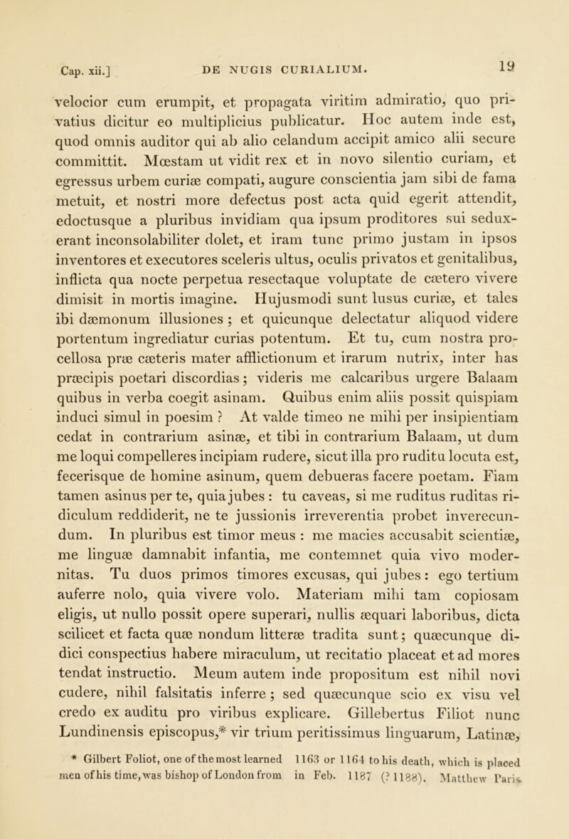 velocior cum erumpit, et propagata viritim admiratio, quo pri- vatius dicitur eo multiplicius publicatur. Hoc autem inde est, quod omnis auditor qui ab alio celandum accipit amico alii secure committit. Moestam ut vidit rex et in novo silentio curiam, et egressus urbem curiae compati, augure conscientia jam sibi de fama metuit, et nostri more defectus post acta quid egerit attendit, edoctusque a pluribus invidiam qua ipsum proditores sui sedux- erant inconsolabiliter dolet, et iram tunc primo justam in ipsos inventores et executores sceleris ultus, oculis privatos et genitalibus, inflicta qua nocte perpetua resectaque voluptate de caetero vivere dimisit in mortis imagine. Hujusmodi sunt lusus curiae, et tales ibi daemonum illusiones; et quicunque delectatur aliquod videre portentum ingrediatur curias potentum. Et tu, cum nostra pro- cellosa prae caeteris mater afflictionum et irarum nutrix, inter has praecipis poetari discordias; videris me calcaribus urgere Balaam quibus in verba coegit asinam. Quibus enim aliis possit quispiam induci simul in poesim ? At valde timeo ne mihi per insipientiam cedat in contrarium asinae, et tibi in contrarium Balaam, ut dum me loqui compelleres incipiam rudere, sicut illa pro ruditu locuta est, fecerisque de homine asinum, quem debueras facere poetam. Fiam tamen asinus per te, quia jubes : tu caveas, si me ruditus ruditas ri- diculum reddiderit, ne te jussionis irreverentia probet inverecun- dum. In pluribus est timor meus : me macies accusabit scientiae, me linguae damnabit infantia, me contemnet quia vivo moder- nitas. Tu duos primos timores excusas, qui jubes: ego tertium auferre nolo, quia vivere volo. Materiam mihi tam copiosam eligis, ut nullo possit opere superari, nullis aequari laboribus, dicta scilicet et facta quae nondum litterae tradita sunt; quaecunque di- dici conspectius habere miraculum, ut recitatio placeat et ad mores tendat instructio. Meum autem inde propositum est nihil novi cudere, nihil falsitatis inferre ; sed quaecunque scio ex visu vel credo ex auditu pro viribus explicare. Gillebertus Filiot nunc Lundinensis episcopus,* vir trium peritissimus linguarum, Latinae, * Gilbert Foliot, one of themost learned 1163 or 1164 tohis death, which is placed men of his time, was bishop ofLondon from in Feb. 1187 (?1188). Matthew Faris.