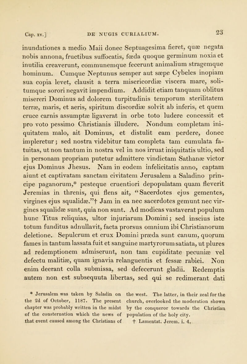 inundationes a medio Maii donec Septuagesima fieret, quie negata nobis annona, fructibus suffocatis, foeda quoque germinum noxia et inutilia creaverunt, communemque fecerunt animalium stragemque hominum. Cumque Neptunus semper aut seepe Cybeles inopiam sua copia levet, clausit a terra misericordiae viscera mare, soli- tumque sorori negavit impendium. Addidit etiam tanquam oblitus misereri Dominus ad dolorem turpitudinis temporum sterilitatem terrae, maris, et aeris, spiritum discordiae solvit ab inferis, et quem cruce carnis assumptae ligaverat in orbe toto ludere concessit et pro voto pessimo Christianis illudere. Nondum completam ini- quitatem malo, ait Dominus, et distulit eam perdere, donec impleretur; sed nostra videbitur tam completa tam cumulata fa- tuitas, ut non tantum in nostra vel in nos irruat iniquitatis ultio, sed in personam propriam putetur admittere vindictam Sathanae victor ejus Dominus Jhesus. Nam in eodem infelicitatis anno, captam aiunt et captivatam sanctam civitatem Jerusalem a Saladino prin- cipe paganorum,* pesteque cruentiori depopulatam quam fleverit Jeremias in threnis, qui flens ait, ^‘Sacerdotes ejus gementes, virgines ejus squalidse.^f Jam in ea nec sacerdotes gemunt nec vir- gines squalidee sunt, quia non sunt. Ad modicas vastaverat populum hunc Titus reliquias, ultor injuriarum Domini; sed inscius iste totum funditus adnullavit, facta prorsus omnium ibi Christianorum deletione. Sepulcrum et crux Domini preeda sunt canum, quorum fames in tantum lassata fuit et sanguine marty rorum satiata, ut plures ad redemptionem admiserunt, non tam cupiditate pecuniae vel defectu malitiae, quam ignavia relanguentis et fessae rabiei. Non enim deerant colla submissa, sed defecerunt gladii. Redemptis autem non est subsequuta libertas, sed qui se redimerant dati * Jerusalem was taken by Saladin on the west. The latter, in their zeal for the the 2d of October, 1187. The present church, overlooked the moderation shown chapter was probably written in the midst hy the conqueror towards the Christiau of the consternation which the news of population of the holy city. that event caused among the Christians of f Lamentat. Jerem. i. 4.