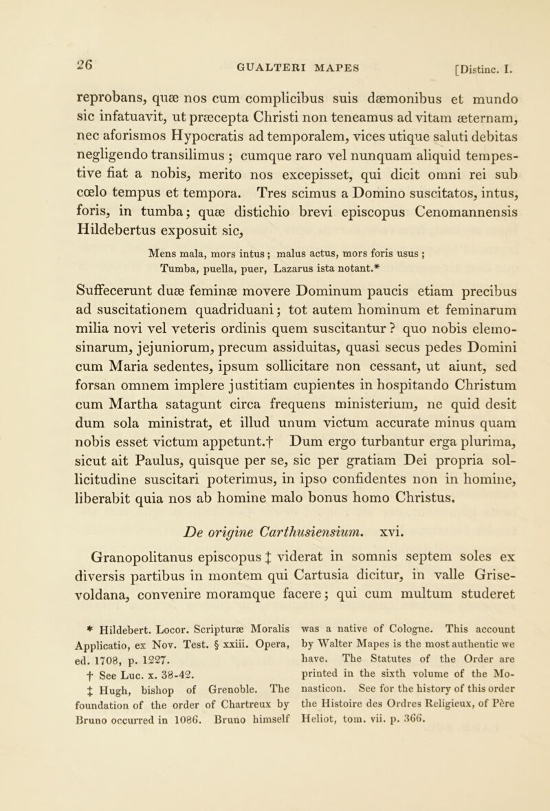 [Distine. I. reprobans, qnse nos cum complicibus suis daemonibus et mundo sic infatuavit, ut praecepta Christi non teneamus ad vitam aeternam, nec aforismos Hypocratis ad temporalem, vices utique saluti debitas negligendo transilimus ; cumque raro vel nunquam aliquid tempes- tive fiat a nobis, merito nos excepisset, qui dicit omni rei sub coelo tempus et tempora. Tres scimus a Domino suscitatos, intus, foris, in tumba; quae distichio brevi episcopus Cenomannensis Hildebertus exposuit sic. Mens mala, mors intus ; malus actus, mors foris usus ; Tumba, puella, puer, Lazarus ista notant.* Suffecerunt duae feminae movere Dominum paucis etiam precibus ad suscitationem quadriduani; tot autem hominum et feminarum milia novi vel veteris ordinis quem suscitantur ? quo nobis elerno- sinarum, jejuniorum, precum assiduitas, quasi secus pedes Domini cum Maria sedentes, ipsum sollicitare non cessant, ut aiunt, sed forsan omnem implere justitiam cupientes in hospitando Christum cum Martha satagunt circa frequens ministerium, ne quid desit dum sola ministrat, et illud unum victum accurate minus quam nobis esset victum appetunt.f Dum ergo turbantur erga plurima, sicut ait Paulus, quisque per se, sic per gratiam Dei propria sol- licitudine suscitari poterimus, in ipso confidentes non in homine, liberabit quia nos ab homine malo bonus homo Christus. De origine Carthusiensium. xvi. Granopolitanus episcopus X viderat in somnis septem soles ex diversis partibus in montem qui Cartusia dicitur, in valle Grise- voldana, convenire moramque facere; qui cum multum studeret ♦ Hildebert. Locor. Scripturae Moralis was a native of Cologne. This account Applicatio, ex Nov. Test. § xxiii. Opera, by Walter Mapes is the most autheiitic we ed. 1708, p. 1227. have. The Statutes of the Order are f See Luc. x. 38-42. printed in the sixth volume of the Mo- X Hugh, bishop of Grenoble. The nasticon. See for the history of this order foundation of the order of Chartreux by the Histoire des Ordres Religieux, of P^re Bruno occurred in 1086. Bruno himself Heliot, toin. vii. p. 366.