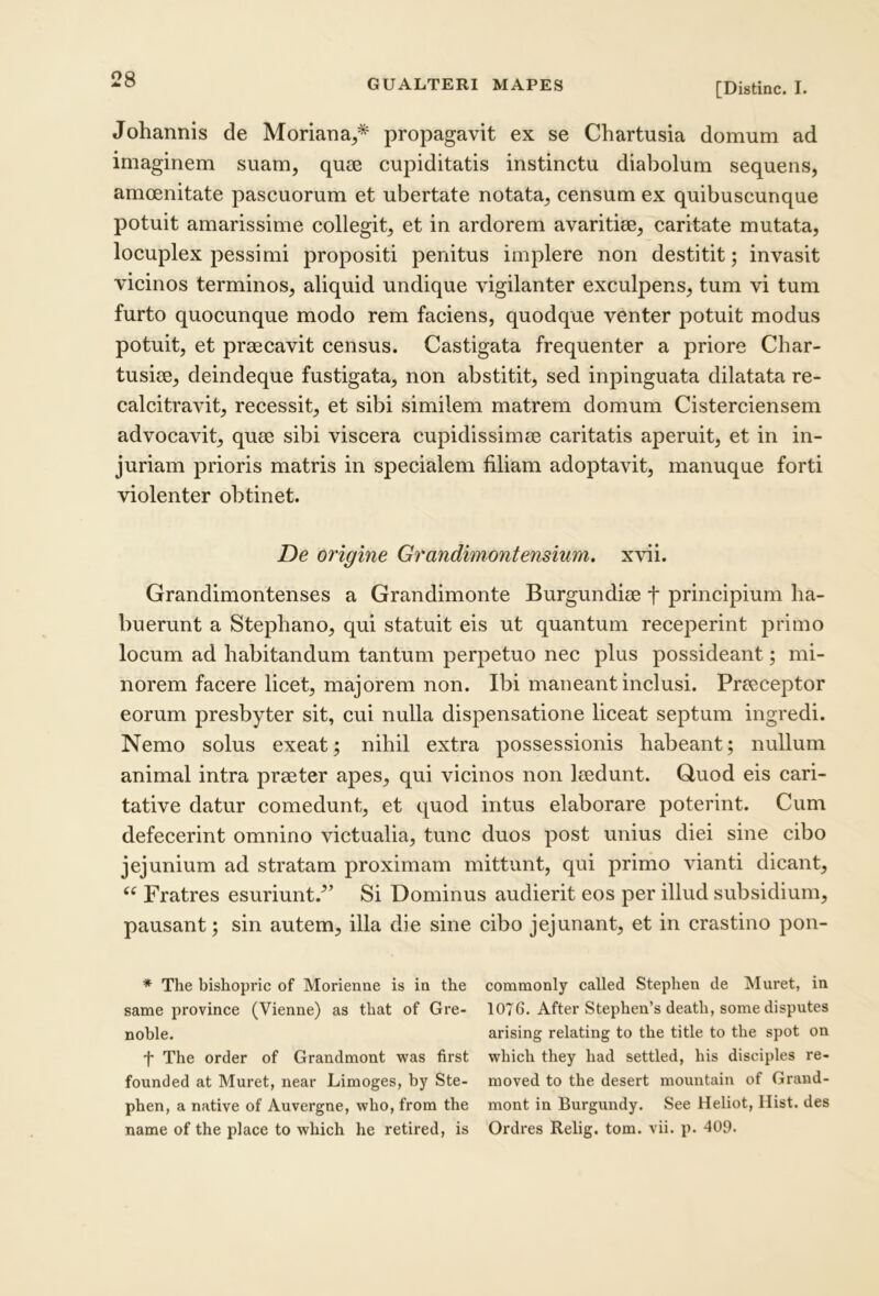 [Distine. I. Johannis de Moriana,* propagavit ex se Chartusia domum ad imaginem suam, quse cupiditatis instinctu diabolum sequens, amoenitate pascuorum et ubertate notata, censum ex quibuscunque potuit amarissime collegit, et in ardorem avaritiae, caritate mutata, locuplex pessimi propositi penitus implere non destitit; invasit vicinos terminos, aliquid undique vigilanter exculpens, tum vi tum furto quocunque modo rem faciens, quodque venter potuit modus potuit, et praecavit census. Castigata frequenter a priore Char- tusiae, deindeque fustigata, non abstitit, sed inpinguata dilatata re- calcitravit, recessit, et sibi similem matrem domum Cisterciensem advocavit, quae sibi viscera cupidissimae caritatis aperuit, et in in- juriam prioris matris in specialem filiam adoptavit, manuque forti violenter obtinet. De origine Grandimontensium. x\\i. Grandimontenses a Grandimonte Burgundiae t principium ha- buerunt a Stephano, qui statuit eis ut quantum receperint primo locum ad habitandum tantum perpetuo nec plus possideant; mi- norem facere licet, majorem non. Ibi maneant inclusi. Praeceptor eorum presbyter sit, cui nulla dispensatione liceat septum ingredi. Nemo solus exeat; nihil extra possessionis habeant; nullum animal intra praeter apes, qui vicinos non laedunt. Q,uod eis cari- tative datur comedunt, et quod intus elaborare poterint. Cum defecerint omnino victualia, tunc duos post unius diei sine cibo jejunium ad stratam proximam mittunt, qui primo vianti dicant. Fratres esuriunt.^’ Si Dominus audierit eos per illud subsidium, pausant; sin autem, illa die sine cibo jejunant, et in crastino pon- * The bishopric of Morienne is ia the commonly called Stephen de Muret, in same province (Vienne) as that of Gre- 1076. After Stephen’s death, some disputes noble. arising relating to the title to the spot on t The order of Grandmont was first which they had settled, his disciples re- founded at Muret, near Limoges, by Ste- moved to the desert mountain of Grand- phen, a native of Auvergne, who, from the mont in Burgundy. See Heliot, Hist. des name of the place to which he retired, is Ordres Relig. tom. vii. p. 409.