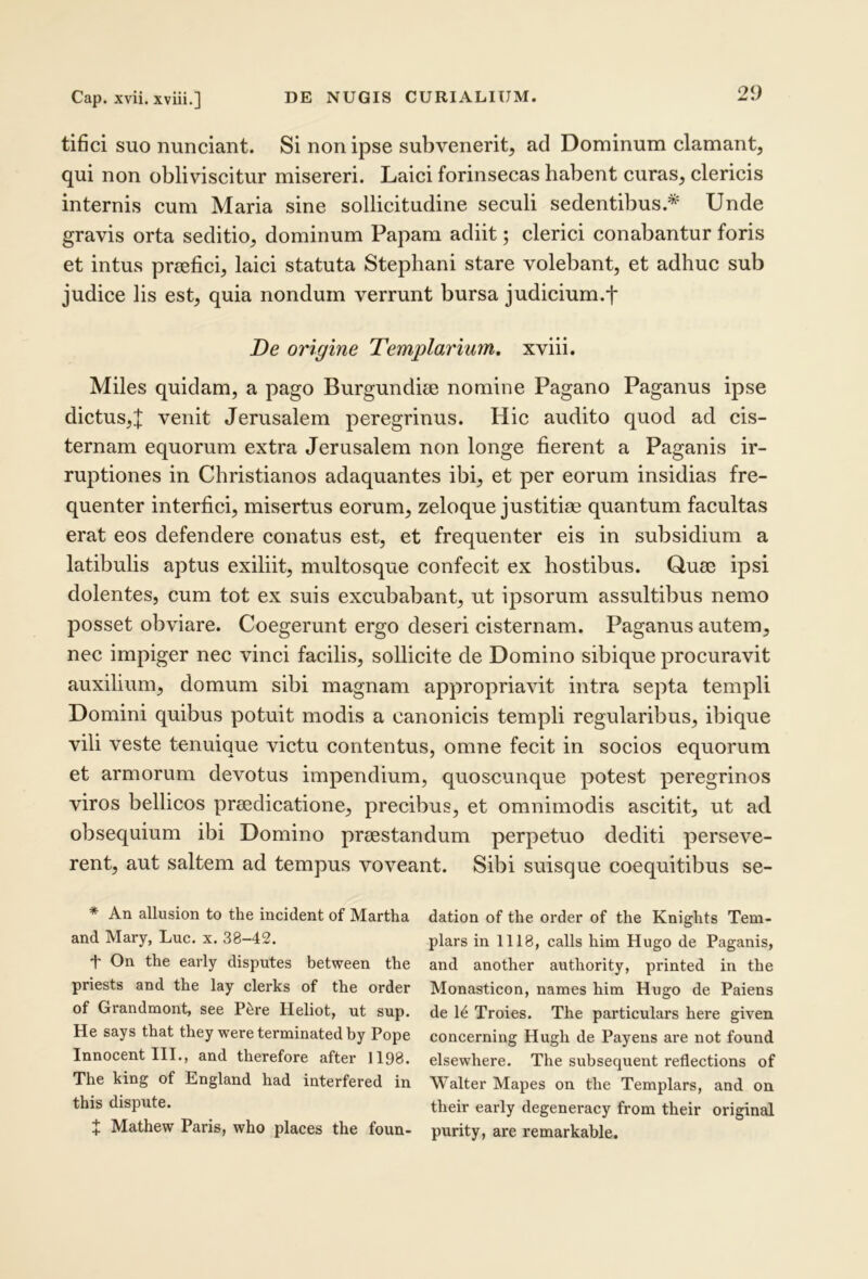 tifici suo nunciant. Si non ipse subvenerit, ad Dominum clamant, qui non obliviscitur misereri. Laici forinsecas habent curas, clericis internis cum Maria sine sollicitudine seculi sedentibus.* Unde gravis orta seditio, dominum Papam adiit; clerici conabantur foris et intus praefici, laici statuta Stephani stare volebant, et adhuc sub judice lis est, quia nondum verrunt bursa judicium.f De origine Templarium. xviii. Miles quidam, a pago Burgundiae nomine Pagano Paganus ipse dictus,! venit Jerusalem peregrinus. Hic audito quod ad cis- ternam equorum extra Jerusalem non longe fierent a Paganis ir- ruptiones in Christianos adaquantes ibi, et per eorum insidias fre- quenter interfici, misertus eorum, zeloque justitiae quantum facultas erat eos defendere conatus est, et frequenter eis in subsidium a latibulis aptus exiliit, multosque confecit ex hostibus. Quae ipsi dolentes, cum tot ex suis excubabant, ut ipsorum assultibus nemo posset obviare. Coegerunt ergo deseri cisternam. Paganus autem, nec impiger nec vinci facilis, sollicite de Domino sibique procuravit auxilium, domum sibi magnam appropriavit intra septa templi Domini quibus potuit modis a canonicis templi regularibus, ibique vili veste tenuique victu contentus, omne fecit in socios equorum et armorum devotus impendium, quoscunque potest peregrinos viros bellicos praedicatione, precibus, et omnimodis ascitit, ut ad obsequium ibi Domino praestandum perpetuo dediti perseve- rent, aut saltem ad tempus voveant. Sibi suisque coequitibus se- * An allusion to the incident of Martha dation of the order of the Knights Tem- and Mary, Luc. x. 38-42. plars in 1118, calls him Hugo de Paganis, 't' On the early disputes between the and another authority, printed in the priests and the lay clerks of the order Monasticon, names him Hugo de Paiens of Grandmont, see P^re Heliot, ut sup. de Troies. The particulars here given He says that they were terminated by Pope concerning Hugh de Payens are not found Innocent III., and therefore after 1198. elsewhere. The subsequent reflections of The king of England had interfered in Walter Mapes on the Templars, and on this dispute. their early degeneracy from their original % Mathew Paris, who places the foun- purity, are remarkable.