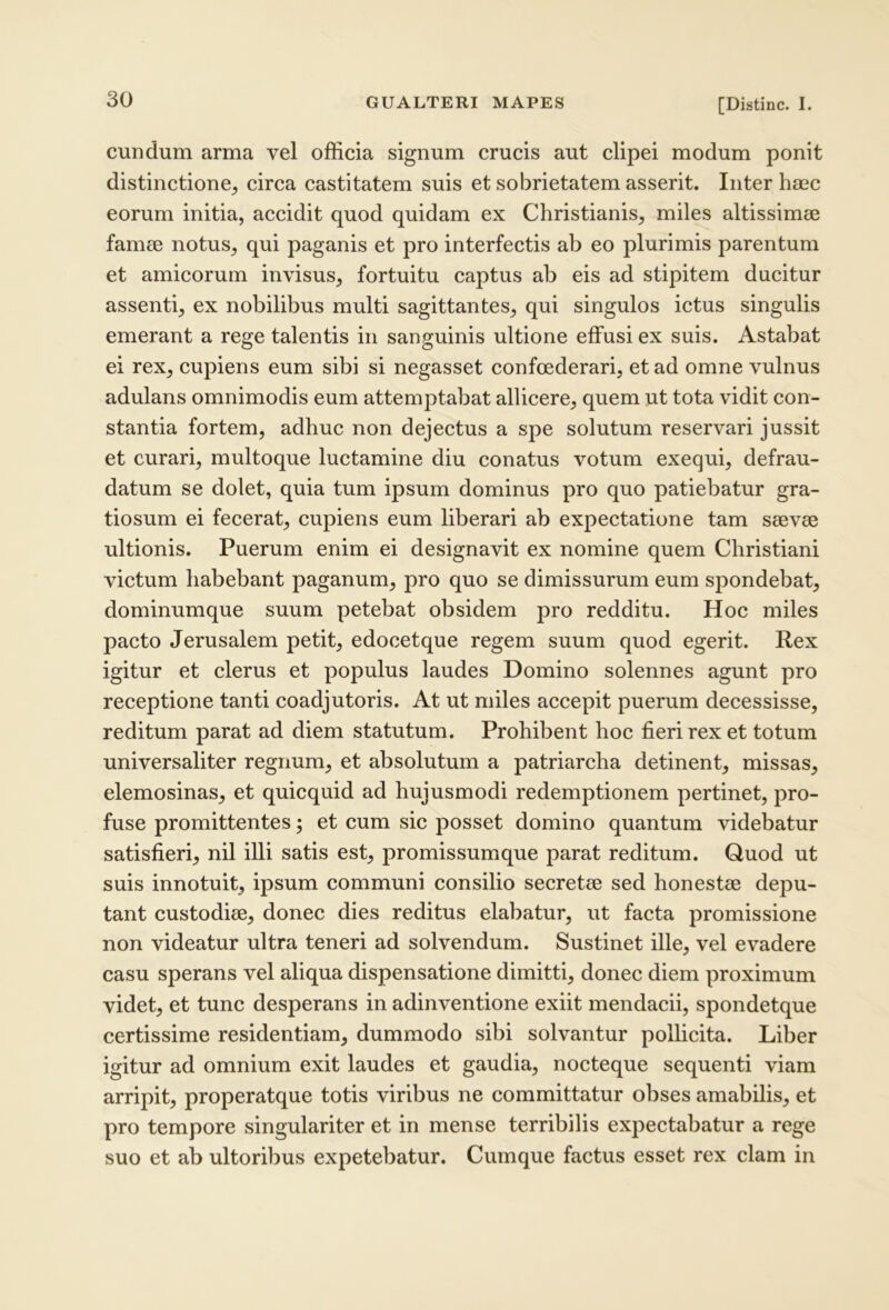 eundum arma vel officia signum crucis aut clipei modum ponit distinctione, eirca castitatem suis et sobrietatem asserit. Inter haec eorum initia, accidit quod quidam ex Christianis, miles altissimae famee notus, qui paganis et pro interfectis ab eo plurimis parentum et amicorum invisus, fortuitu captus ab eis ad stipitem ducitur assenti, ex nobilibus multi sagittantes, qui singulos ictus singulis emerant a rege talentis in sanguinis ultione effusi ex suis. Astabat ei rex, cupiens eum sibi si negasset confoederari, et ad omne vulnus adulans omnimodis eum attemptabat allicere, quem ut tota vidit con- stantia fortem, adhuc non dejectus a spe solutum reservari jussit et curari, multoque luctamine diu conatus votum exequi, defrau- datum se dolet, quia tum ipsum dominus pro quo patiebatur gra- tiosum ei fecerat, cupiens eum liberari ab expectatione tam seevse ultionis. Puerum enim ei designavit ex nomine quem Christiani victum habebant paganum, pro quo se dimissurum eum spondebat, dominumque suum petebat obsidem pro redditu. Hoc miles pacto Jerusalem petit, edocetque regem suum quod egerit. Rex igitur et elerus et populus laudes Domino solennes agunt pro receptione tanti coadjutoris. At ut miles accepit puerum decessisse, reditum parat ad diem statutum. Prohibent hoc fieri rex et totum universaliter regnum, et absolutum a patriarcha detinent, missas, elemosinas, et quicquid ad hujusmodi redemptionem pertinet, pro- fuse promittentes; et cum sic posset domino quantum videbatur satisfieri, nil illi satis est, promissumque parat reditum. Quod ut suis innotuit, ipsum communi consilio secretae sed honestae depu- tant custodiae, donec dies reditus elabatur, ut facta promissione non videatur ultra teneri ad solvendum. Sustinet ille, vel evadere casu sperans vel aliqua dispensatione dimitti, donec diem proximum videt, et tunc desperans in adinventione exiit mendacii, spondetque certissime residentiam, dummodo sibi solvantur pollicita. Liber igitur ad omnium exit laudes et gaudia, noeteque sequenti viam arripit, properatque totis viribus ne committatur obses amabilis, et pro tempore singulariter et in mense terribilis expectabatur a rege suo et ab ultoribus expetebatur. Cumque factus esset rex clam in