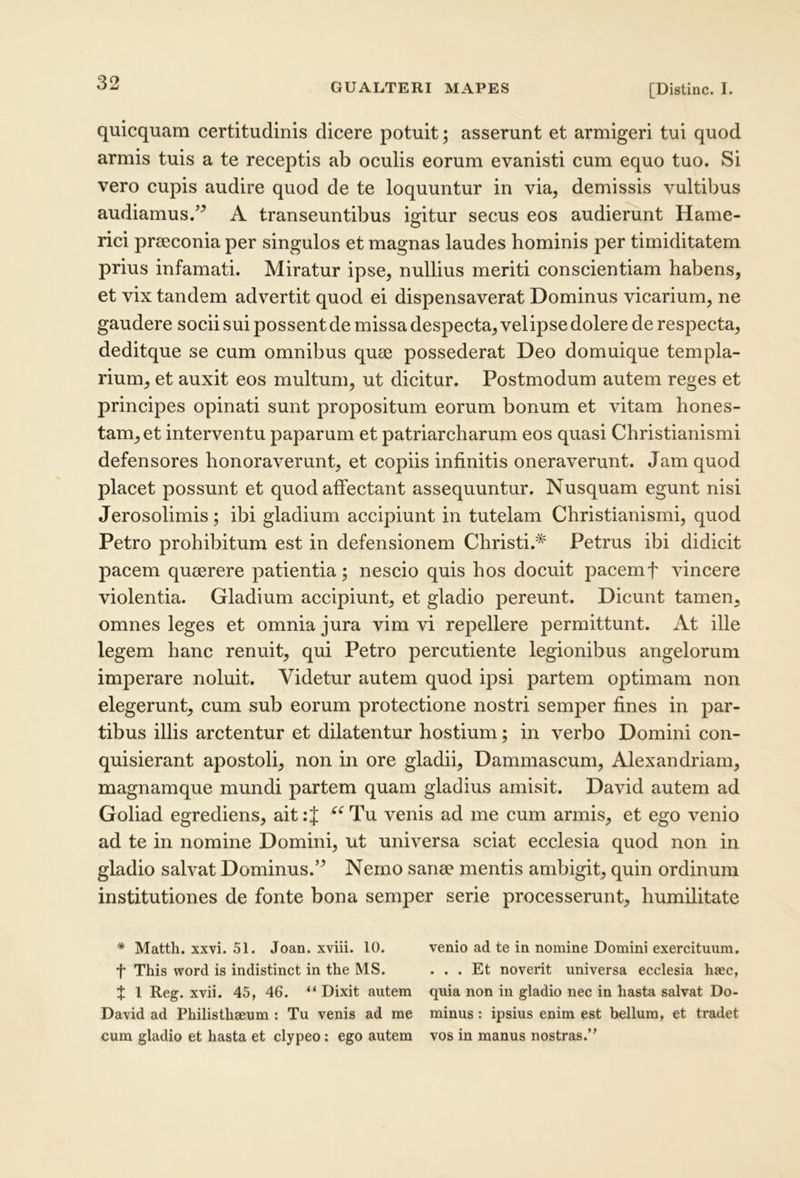 quicquam certitudinis dicere potuit; asserunt et armigeri tui quod armis tuis a te reeeptis ab oculis eorum evanisti cum equo tuo. Si vero eupis audire quod de te loquuntur in via, demissis vultibus audiamus.’^ A transeuntibus igitur secus eos audierunt Hame- rici preeeonia per singulos et magnas laudes hominis per timiditatem prius infamati. Miratur ipse, nullius meriti conscientiam habens, et vix tandem advertit quod ei dispensaverat Dominus vicarium, ne gaudere socii sui possent de missa despecta, velipse dolere de respecta, deditque se cum omnibus quse possederat Deo domuique templa- rium, et auxit eos multum, ut dicitur. Postmodum autem reges et principes opinati sunt propositum eorum bonum et vitam hones- tam, et interventu paparum et patriarcharum eos quasi Christianismi defensores honoraverunt, et copiis infinitis oneraverunt. Jam quod placet possunt et quod affectant assequuntur. Nusquam egunt nisi Jerosolimis; ibi gladium accipiunt in tutelam Christianismi, quod Petro prohibitum est in defensionem Christi.* Petrus ibi didicit pacem qumrere patientia; nescio quis hos docuit pacemf vincere violentia. Gladium accipiunt, et gladio pereunt. Dicunt tamen, omnes leges et omnia jura vim vi repellere permittunt. At ille legem hanc renuit, qui Petro percutiente legionibus angelorum imperare noluit. Videtur autem quod ipsi partem optimam non elegerunt, cum sub eorum protectione nostri semper fines in par- tibus illis arctentur et dilatentur hostium; in verbo Domini con- quisierunt apostoli, non in ore gladii, Dammascum, Alexandriani, magnamque mundi partem quam gladius amisit. David autem ad Goliad egrediens, ait:J ^^Tu venis ad me cum armis, et ego venio ad te in nomine Domini, ut universa sciat ecclesia quod non in gladio salvat Dominus.’^ Nemo sanee mentis ambigit, quin ordinum institutiones de fonte bona semper serie processerunt, humilitate * Matth. xxvi. 51. Joan. xviii. 10. venio ad te in nomine Domini exercituum. t This word is indistinct in the MS. ... Et noverit universa ecclesia hsec, t 1 Reg. xvii. 45, 46. “ Dixit autem quia non in gladio nec in hasta salvat Do- David ad Philisthaeum : Tu venis ad me minus: ipsius enim est bellum, et tradet cum gladio et hasta et clypeo: ego autem vos in manus nostras.’'