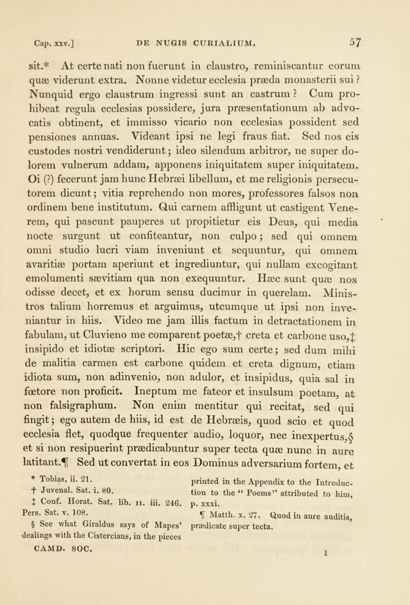 sit.* * * § At certe nati non fuerunt in claustro, reminiscantur eorum quae viderunt extra. Nonne videtur ecclesia praeda monasterii sui ? Nunquid ergo claustrum ingressi sunt an castrum ? Cum pro- hibeat regula ecclesias possidere, jura praesentationum ab advo- catis obtinent, et immisso vicario non ecclesias possident sed pensiones annuas. Videant ipsi ne legi fraus fiat. Sed nos eis custodes nostri vendiderunt; ideo silendum arbitror, ne super do- lorem vulnerum addam, apponens iniquitatem super iniquitatem. Oi (?) fecerunt jam hunc Hebraei libellum, et me religionis persecu- torem dicunt; vitia reprehendo non mores, professores falsos non ordinem bene institutum. Qui carnem affligunt ut castigent Vene- rem, qui pascunt pauperes ut propitietur eis Deus, qui media nocte surgunt ut confiteantur, non culpo; sed qui omnem omni studio lucri viam inveniunt et sequuntur, qui omnem avaritiae portam aperiunt et ingrediuntur, qui nullam excogitant emolumenti saevitiam qua non exequuntur. Haec sunt quae nos odisse decet, et ex horum sensu ducimur in querelam. Minis- tros talium horremus et arguimus, utcumque ut ipsi non inve- niantur in hiis. Video me jam illis factum in detractationem in fabulam, ut Cluvieno me comparent poetae,t creta et carbone uso,J insipido et idiotae scriptori. Hic ego sum certe; sed dum mihi de malitia carmen est carbone quidem et creta dignum, etiam idiota sum, non adinvenio, non adulor, et insipidus, quia sal in foetore non proficit. Ineptum me fateor et insulsum poetam, at non falsigraphum. Non enim mentitur qui recitat, sed qui fingit; ego autem de hiis, id est de Hebraeis, quod scio et quod ecclesia flet, quodque frequenter audio, loquor, nec inexpertus,§ et si non resipuerint praedicabuntur super tecta quae nunc in aure latitant.^ Sed ut convertat in eos Dominus adversarium fortem, et * Tobias, ii. 21. t Juvenal. Sat. i. 80. t Conf. Horat. Sat. lib. ii. iii. 246. Pers. Sat. v. 108. § See what Giraldus says of Mapes’ dealings with the Cistercians, in the pieces CAMD. SOC. printed in the Appendix to the Introduc- tion to the “ Poems” attributed to him, p. xxxi. ^ Mattii. X. 27. Quod in aure auditis, prtedicate super tecta. I