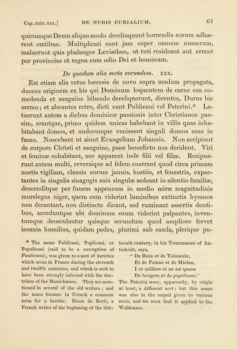 Cap. xxix. XXX.] quicumque Deum aliquo modo derelinquunt horrendis eorum adhae- rent coetibus. Multiplicati sunt jam super omnem numerum, maluerunt quia phalanges Leviatlian, ut tuti resideant aut errent per provincias et regna cum odio Dei et hominum. De quadam alia secta eorundem, xxx. Est etiam aha vetus haeresis de novo supra modum propagata, ducens originem ex his qui Dominum loquentem de carne sua co- medenda et sanguine bibendo dereliquerunt, dicentes. Durus hic sermo; et abeuntes retro, dicti sunt Publicani vel Paterini.* La- tuerunt autem a diebus dominicae passionis inter Christianos pas- sim, erantque, primo quidem unicas habebant in villis quas inha- bitabant domos, et undecunque venissent singuli domos suas in fumo. Noscebant ut aiunt Evangelium Johannis. Non accipiunt de corpore Christi et sanguine, pane benedicto nos derident. Viri et feminae cohabitant, nec apparent inde filii vel filiae. Resipue- runt autem multi, reversique ad fidem enarrant quod circa primam noctis vigiliam, clausis eorum januis, hostiis, et fenestris, expec- tantes in singulis sinagogis suis singulae sedeant in silentio familiae, descenditque per funem appensum in medio mirae magnitudinis murelegus niger, quem cum viderint luminibus extinctis hymnos non decantant, non distincte dicunt, sed ruminant assertis denti- bus, acceduntque ubi dominum suum viderint palpantes, inven- tumque deosculantur quisque secundum quod ampliore fervet insania humilius, quidam pedes, plurimi sub cauda, plerique pu- * The name Publicani, Poplicani, or teenth century, in his Tournament of An- Populicani (said to be a corruption of tichrist, says, Pauliciani), was given to a sect of heretics “ De Biois et de Tolousain, which arose in France during the eleventh Et de Painne et de Mielan, and twelfth centuries, and which is said to I ot milliers et ne sai quans have heen strongly infected with the doc- De bougres et de popelicans.’'' trines of the Manichseans. They are men- The Paterini were, apparently, by origin tioned in several of the old writers ; and at least, a different sect: but this name the name became in French a common was also in the sequel given to various term for a heretic. Huon de Berti, a sects, and we even find it applied to the French writer of the beginuing of the thir- Waldenses.