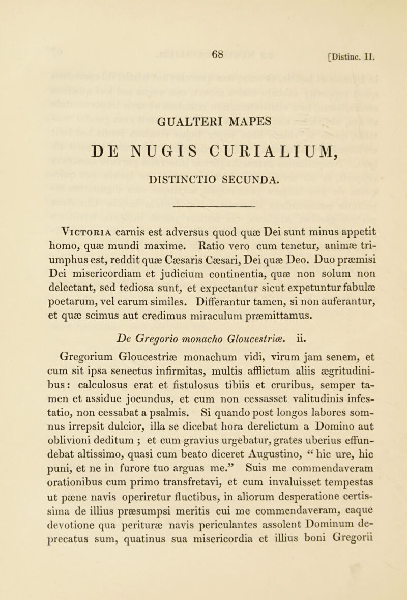 GUALTERI MAPES DE NUGIS CURIALIUM, DISTINCTIO SECUNDA. Victoria carnis est adversus quod quee Dei sunt minus appetit homo, quse mundi maxime. Ratio vero cum tenetur, animas tri- umphus est, reddit quae Caesaris Caesari, Dei quae Deo. Duo praemisi Dei misericordiam et judicium continentia, quae non solum non delectant, sed tediosa sunt, et expectantur sicut expetuntur fabulae poetarum, vel earum similes. Differantur tamen, si non auferantur, et quae scimus aut credimus miraculum praemittamus. De Gregorio monacho GloucestricB. ii. Gregorium Gloucestriae monachum vidi, virum jam senem, et cum sit ipsa senectus infirmitas, multis afflictum aliis aegritudini- bus : calculosus erat et fistulosus tibiis et cruribus, semper ta- men et assidue jocundus, et cum non cessasset valitudinis infes- tatio, non cessabat a psalmis. Si quando post longos labores som- nus irrepsit dulcior, illa se dicebat hora derelictum a Domino aut oblivioni deditum ; et cum gravius urgebatur, grates uberius effun- debat altissimo, quasi cum beato diceret Augustino, hic ure, hic puni, et ne in furore tuo arguas me.” Suis me commendaveram orationibus cum primo transfretavi, et cum invaluisset tempestas ut peene navis operiretur fluctibus, in aliorum desperatione certis- sima de illius praesumpsi meritis cui me commendaveram, eaque devotione qua periturae navis periculantes assolent Dominum de- precatus sum, quatinus sua misericordia et illius boni Gregorii