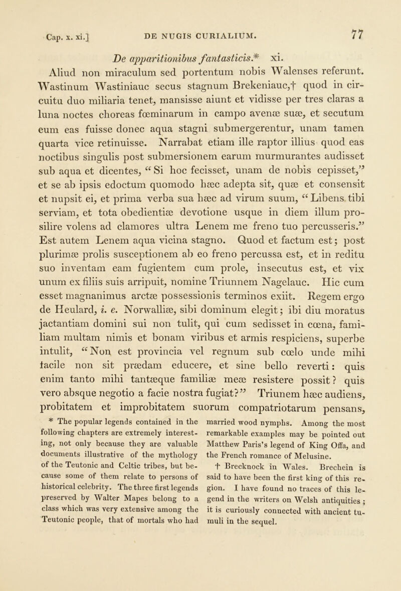 Cap. X. xi,] De apparitionibus fantasticis.^ xi. Aliud non miraculum sed portentum nobis Walenses referunt. Wastinum Wastiniauc secus stagnum Brekeniauc,t quod in cir- cuitu duo miliaria tenet, mansisse aiunt et vidisse per tres claras a luna noctes choreas foeminarum in campo aveme suee, et secutum eum eas fuisse donec aqua stagni submergerentur, unam tamen quarta vice retinuisse. Narrabat etiam ille raptor illius quod eas noctibus singulis post submersionem earum murmurantes audisset sub aqua et dicentes, “ Si hoc fecisset, unam de nobis cepisset,’^ et se ab ipsis edoctum quomodo hgec adepta sit, quee et consensit et nupsit ei, et prima verba sua hiec ad virum suum, Libens tibi serviam, et tota obedientise devotione usque in diem illum pro- silire volens ad elamores ultra Lenem me freno tuo percusseris.^’ Est autem Lenem aqua vicina stagno. Quod et factum est; post plurimss prolis susceptionem ab eo freno percussa est, et in reditu suo inventam eam fugientem cum prole, insecutus est, et vix unum ex filiis suis arripuit, nomine Triunnem Nagelauc. Hic cum esset magnanimus arctge possessionis terminos exiit. Regem ergo de Heulard, i. e. Norwalliee, sibi dominum elegit; ibi diu moratus jactantiam domini sui non tulit, qui cum sedisset in coena, fami- liam multam nimis et bonam viribus et armis respiciens, superbe intulit, ^^Non est provineia vel regnum sub coelo unde mihi tacile non sit pnedam educere, et sine bello reverti: quis enim tanto mihi tantseque familiae meae resistere possit ? quis vero absque negotio a facie nostra fugiat?” Triunem haec audiens, probitatem et improbitatem suorum compatriotarum pensans, * The popular legends contained in the married wood nymphs. Among the most following chapters are extremely interest- remarkable examples tnay be pointed out ing, not only because they are valuable Matthew Paris’s legend of King Oifa, and documents illustrative of the mythology the French romance of Melusine. of the Teutonic and Celtic tribes, but be- f Brecknock in Wales. Brecbein is cause some of them relate to persons of said to have been the first king of this re- historical celebrity. The three first legends gion. I have found no traces of this le- preserved by Walter Mapes belong to a gend in the writers on Welsh antiquities ; class which was very extensive among the it is curiously connected with ancient tu- Teutonic people, that of mortals who had muli in the sequel.