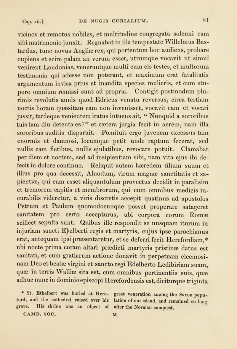 vicinos et remotos nobiles, et multitudine congregata solenni eam sibi matrimonio junxit. Regnabat in illa tempestate Willelmus Bas- tardus, tunc novus Anglise rex, qui portentum hoc audiens, probare cupiens et scire palam an verum esset, utrumque vocavit ut simul venirent Londonias, veneruntque multi cum eis testes, et multorum testimonia qui adesse non poterant, et maximum erat fatalitatis argumentum invisa prius et inaudita species mulieris, et cum stu- pore omnium remissi sunt ad propria. Contigit postmodum plu- rimis revolutis annis quod Edricus venatu reversus, circa tertiam noctis horam queesitam eam non invenisset, vocavit eam et vocari jussit, tardeque venientem iratus intuens ait, Nunquid a sororibus tuis tam diu detenta es?” et esetera jurgia fecit in aerem, nam illa sororibus auditis disparuit. Poenituit ergo juvenem excessus tam enormis et damnosi, locumque petit unde raptum fecerat, sed nullis eam fletibus, nullis ejulatibus, revocare potuit. Clamabat per diem et noctem, sed ad insipientiam sibi, nam vita ejus ibi de- fecit in dolore continuo. Reliquit autem heeredem filium suum et illius pro qua decessit, Alnodum, virum magme sanctitatis et sa- pientiae, qui cum esset aliquantulum provectus decidit in paralisim et tremorem capitis et membrorum, qui cum omnibus medicis in- curabilis videretur, a viris discretis accepit quatinus ad apostolos Petrum et Paulum quomodocunque posset properare satageret sanitatem pro certo accepturus, ubi corpora eorum Romae scilicet sepulta sunt. Quibus ille respondit se nusquam iturum in injuriam sancti Ef>elberti regis et martyris, cujus ipse parochianus erat, antequam ipsi preesentaretur, et se deferri fecit Herefordiam,* ubi nocte prima coram altari praedicti martyris pristinae datus est sanitati, et cum gratiarum actione donavit in perpetuam eleemosi- nam Deo et beatae virgini et sancto regi Edelberto Ledibiriam suam, quae in terris Walliae sita est, cum omnibus pertinentiis suis, quae adhuc nunc in dominio episcopi Herefordensis est,diciturque triginta * St. Ethelbert was buried at Here- great veneration among tbe Saxon popu- ford, and tbe catbedral raised over bis lation of our island, and remained so long grave. His sbrine was an object of after tbe Norman conquest. CAMD. SOC. M