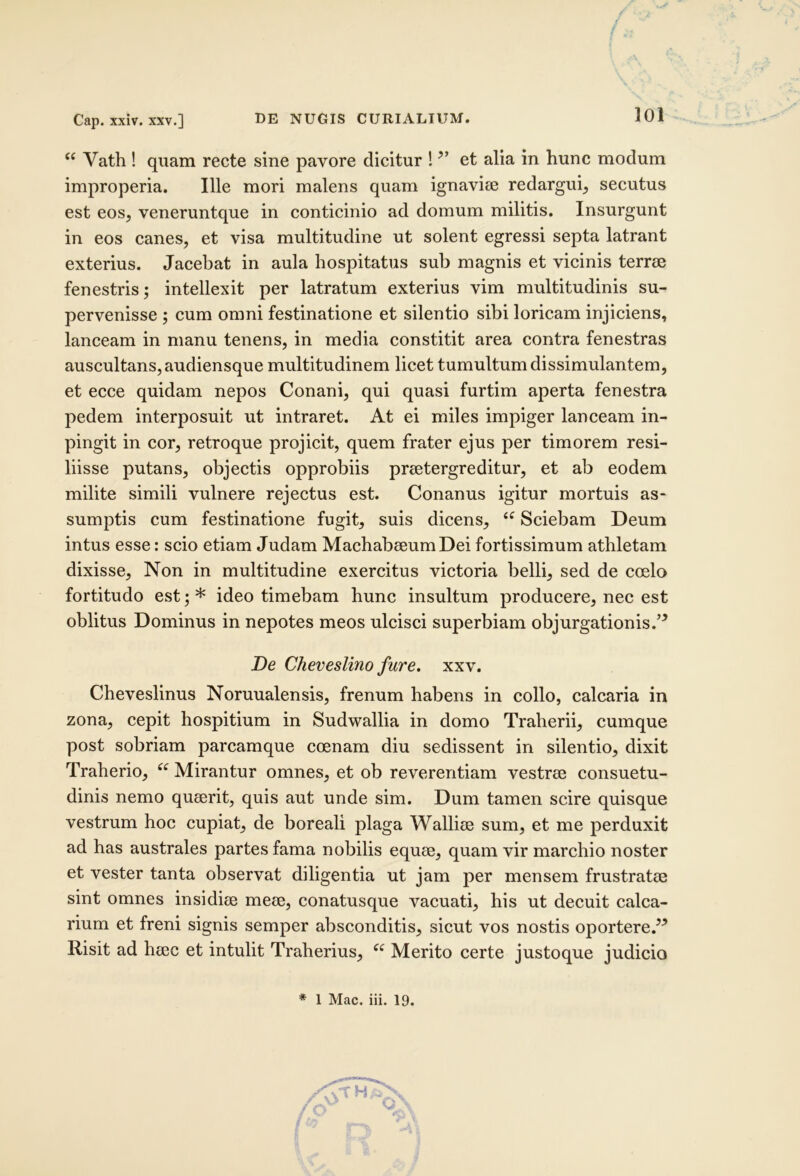 Cap. xxiv. XXV.] / < “ Vath ! quam recte sine pavore dicitur ! et alia in hunc modum improperia. Ille mori malens quam ignavise redargui^ secutus est eos, veneruntque in conticinio ad domum militis. Insurgunt in eos canes, et visa multitudine ut solent egressi septa latrant exterius. Jacebat in aula hospitatus sub magnis et vicinis terree fenestris; intellexit per latratum exterius vim multitudinis su- pervenisse ; cum omni festinatione et silentio sibi loricam injiciens, lanceam in manu tenens, in media constitit area contra fenestras auscultans, audiensque multitudinem licet tumultum dissimulantem, et ecce quidam nepos Conani, qui quasi furtim aperta fenestra pedem interposuit ut intraret. At ei miles impiger lanceam in- pingit in cor, retroque projicit, quem frater ejus per timorem resi- liisse putans, objectis opprobiis praetergreditur, et ab eodem milite simili vulnere rejectus est. Conanus igitur mortuis as- sumptis cum festinatione fugit, suis dicens, Sciebam Deum intus esse: scio etiam Judam MachabaeumDei fortissimum athletam dixisse. Non in multitudine exercitus victoria belli, sed de coelo fortitudo est; * ideo timebam hunc insultum producere, nec est oblitus Dominus in nepotes meos ulcisci superbiam objurgationis.’^ De Cheveslino fure, xxv, Cheveslinus Noruualensis, frenum habens in collo, calcaria in zona, cepit hospitium in Sudwallia in domo Traherii, cumque post sobriam parcamque coenam diu sedissent in silentio, dixit Traherio, Mirantur omnes, et ob reverentiam vestrae consuetu- dinis nemo quaerit, quis aut unde sim. Dum tamen scire quisque vestrum hoc cupiat, de boreali plaga Walliae sum, et me perduxit ad has australes partes fama nobilis equae, quam vir marchio noster et vester tanta observat diligentia ut jam per mensem frustratae sint omnes insidiae meae, conatusque vacuati, his ut decuit calca- rium et freni signis semper absconditis, sicut vos nostis oportere.^^ Risit ad haec et intulit Traherius, Merito certe justoque judicio * 1 Mac. iii. 19.