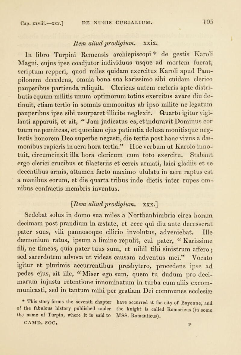 Cap. xxviii.—xxx,] Item aliud prodigium, xxix. In libro Turpini Remensis archiepiscopi * de gestis Karoli Magni, cujus ipse coadjutor individuus usque ad mortem fuerat, scriptum repperi, quod miles quidam exercitus Karoli apud Pam- pilonem decedens, omnia bona sua karissimo sibi cuidam clerico pauperibus partienda reliquit. Clericus autem cseteris apte distri- butis equum militis unum optimorum totius exercitus avare diu de- tinuit, etiam tertio in somnis ammonitus ab ipso milite ne legatum pauperibus ipse sibi usurparet illicite neglexit. Quarto igitur vigi- lanti apparuit, et ait, Jam judicatus es, et induravit Dominus cor tuum nepoeniteas, et quoniam ejus patientia delusa monitisque neg- lectis honorem Deo superbe negasti, die tertia post hanc vivus a dm- monibus rapieris in aera hora tertia.” Hoc verbum ut Karolo inno- tuit, circumcinxit illa hora clericum cum toto exercitu. Stabant ergo clerici crucibus et filacteriis et cereis armati, laici gladiis et se decentibus armis, attamen facto maximo ululatu in aere raptus est a manibus eorum, et die quarta tribus inde dietis inter rupes om- nibus confractis membris inventus. \Item aliud prodigium, xxx.] Sedebat solus in domo sua miles a Northanhimbria circa horam decimam post prandium in sestate, et ecce qui diu ante decesserat pater suus, vili pannosoque cilicio involutus, adveniebat. Ille deemonium ratus, ipsum a limine repulit, cui pater, Karissime fili, ne timeas, quia pater tuus sum, et nihil tibi sinistrum affero; sed sacerdotem advoca ut videas causam adventus mei.” Vocato igitur et plurimis accurrentibus presbytero, procedens ipse ad pedes ejus, ait ille, Miser ego sum, quem tu dudum pro deci- marum injusta retentione innominatum in turba cum aliis excom- municasti, sed in tantum mihi per gratiam Dei communes ecclesiae * This story forms the seventh chapter have occurred at the city of Bayonne, and of the fabulous history published under the knight is called Romaricus (in sorae the name of Turpin, where it is said to MSS. Romanticus). CAMD. SOC. r,