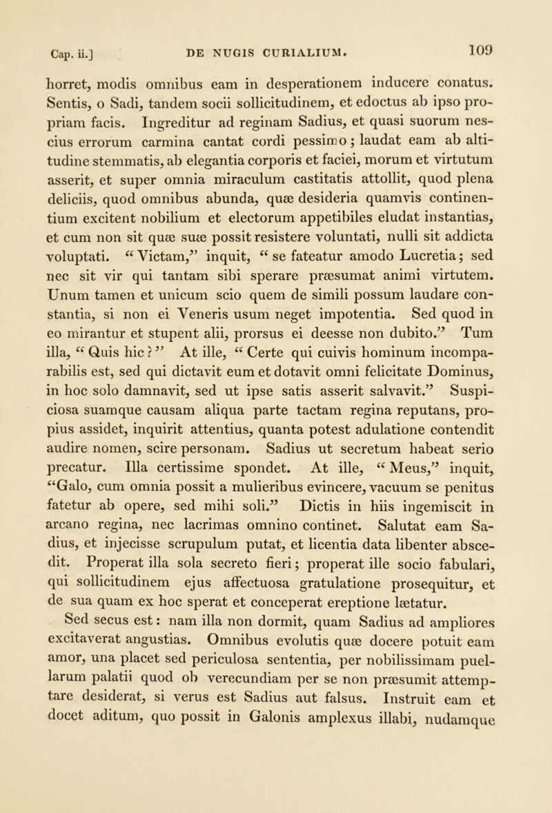 horret, modis omnibus eam in desperationem inducere conatus. Sentis, o Sadi, tandem socii sollicitudinem, et edoctus ab ipso pro- priam facis. Ingreditur ad reginam Sadius, et quasi suorum nes- cius errorum carmina cantat cordi pessim o; laudat eam ab alti- tudine stemmatis, ab elegantia corporis et faciei, morum et virtutum asserit, et super omnia miraculum castitatis attollit, quod plena deliciis, quod omnibus abunda, quee desideria quamvis continen- tium excitent nobilium et electorum appetibiles eludat instantias, et cum non sit quee sute possit resistere voluntati, nulli sit addicta voluptati. Victam,^’ inquit, ‘‘ se fateatur amodo Lucretia; sed nec sit vir qui tantam sibi sperare preesumat animi virtutem. Unum tamen et unicum scio quem de simili possum laudare con- stantia, si non ei Veneris usum neget impotentia. Sed quod in eo mirantur et stupent alii, prorsus ei deesse non dubito.^ Tum illa, “ Quis hic ? At ille, ‘‘ Certe qui cuivis hominum incompa- rabilis est, sed qui dictavit eum et dotavit omni felicitate Dominus, in hoc solo damnavit, sed ut ipse satis asserit salvavit.’^ Suspi- ciosa suamque causam aliqua parte tactam regina reputans, pro- pius assidet, inquirit attentius, quanta potest adulatione contendit audire nomen, scire personam. Sadius ut secretum habeat serio precatur. Illa certissime spondet. At ille, Meus,’^ inquit, *^‘Galo, cum omnia possit a mulieribus evincere, vacuum se penitus fatetur ab opere, sed mihi soli,” Dictis in hiis ingemiscit in arcano regina, nec lacrimas omnino continet. Salutat eam Sa- dius, et injecisse scrupulum putat, et licentia data libenter absce- dit. Properat illa sola secreto fieri; properat ille socio fabulari, qui sollicitudinem ejus affectuosa gratulatione prosequitur, et de sua quam ex hoc sperat et conceperat ereptione leetatur. Sed secus est: nam illa non dormit, quam Sadius ad ampliores excitaverat angustias. Omnibus evolutis qum docere potuit eam amor, una placet sed periculosa sententia, per nobilissimam puel- larum palatii quod ob verecundiam per se non prjesumit attemp- tare desiderat, si verus est Sadius aut falsus. Instruit eam et docet aditum, quo possit in Galonis amplexus illabi, nudamque