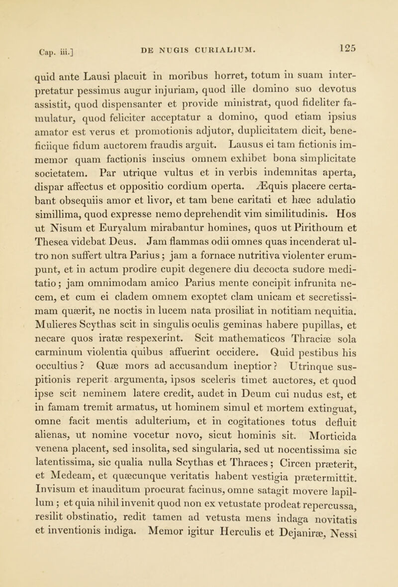 quid ante Lausi placuit in moribus horret, totum in suam inter- pretatur pessimus augur injuriam, quod ille domino suo devotus assistit, quod dispensanter et provide ministrat, quod fideliter fa- mulatur, quod feliciter acceptatur a domino, quod etiam ipsius amator est verus et promotionis adjutor, duplicitatem dicit, bene- ficiique fidum auctorem fraudis arguit. Lausus ei tam fictionis im- meinor quam factionis inscius omnem exhibet bona simplicitate societatem. Par utrique vultus et in verbis indemnitas aperta, dispar affectus et oppositio cordium operta, ^quis placere certa- bant obsequiis amor et livor, et tam bene caritati et hiec adulatio simillima, quod expresse nemo deprehendit vim similitudinis. Hos ut Nisum et Euryalum mirabantur homines, quos ut Pirithoum et Thesea videbat Deus. Jam flammas odii omnes quas incenderat ul- tro non suffert ultra Parius; jam a fornace nutritiva violenter erum- punt, et in actum prodire cupit degenere diu decocta sudore medi- tatio; jam omnimodam amico Parius mente concipit infrunita ne- cem, et cum ei cladem omnem exoptet clam unicam et secretissi- mam quaerit, ne noctis in lucem nata prosiliat in notitiam nequitia. Mulieres Scythas scit in singulis oculis geminas habere pupillas, et necare quos iratae respexerint. Scit mathematicos Thraciae sola carminum violentia quibus affuerint occidere. Quid pestibus his occultius? Quae mors ad accusandum ineptior? Utrinque sus- pitionis reperit argumenta, ipsos sceleris timet auctores, et quod ipse scit neminem latere credit, audet in Deum cui nudus est, et in famam tremit armatus, ut hominem simul et mortem extinguat, omne facit mentis adulterium, et in cogitationes totus defluit alienas, ut nomine vocetur novo, sicut hominis sit. Morticida venena placent, sed insolita, sed singularia, sed ut nocentissima sic latentissima, sic qualia nulla Scythas et Thraces; Circen prmterit, et Medeam, et queecunque veritatis habent vestigia prietermittit. Invisum et inauditum procurat facinus, omne satagit movere lapil- lum ; et quia nihil invenit quod non ex vetustate prodeat repercussa, resilit obstinatio, redit tamen ad vetusta mens indaga novitatis et inventionis indiga. Memor igitur Herculis et Dejanirie, Nessi