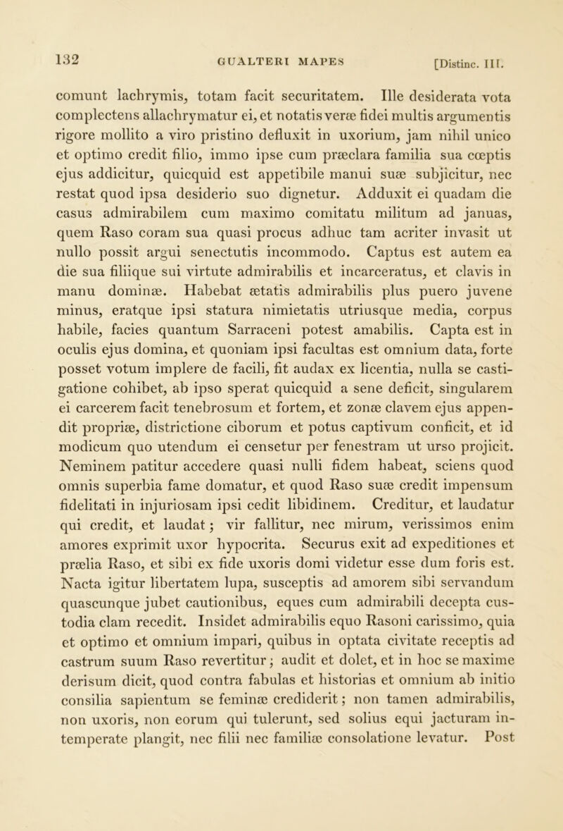 comunt lachrymis^ totam facit securitatem. Ille desiderata vota eomplectens allachrymatur ei, et notatis verse fidei multis argumentis rigore mollito a viro pristino defluxit in uxorium, jam nihil unico et optimo credit filio, immo ipse cum prseclara familia sua coeptis ejus addicitur, quicquid est appetibile manui suse subjicitur, nec restat quod ipsa desiderio suo dignetur. Adduxit ei quadam die casus admirabilem cum maximo comitatu militum ad januas, quem Raso eoram sua quasi procus adhuc tam acriter invasit ut nullo possit argui senectutis incommodo. Captus est autem ea die sua filiique sui virtute admirabilis et incarceratus, et clavis in manu dominae. Habebat aetatis admirabilis plus puero juvene minus, eratque ipsi statura nimietatis utriusque media, corpus habile, facies quantum Sarraceni potest amabilis. Capta est in oculis ejus domina, et quoniam ipsi facultas est omnium data, forte posset votum implere de facili, fit audax ex licentia, nulla se casti- gatione cohibet, ab ipso sperat quicquid a sene deficit, singularem ei carcerem faeit tenebrosum et fortem, et zonee elavem ejus appen- dit propriae, districtione eiborum et potus captivum conficit, et id modicum quo utendum ei censetur per fenestram ut urso projicit. Neminem patitur aecedere quasi nulli fidem habeat, sciens quod omnis superbia fame domatur, et quod Raso suae credit impensum fidelitati in injuriosam ipsi cedit libidinem. Creditur, et laudatur qui credit, et laudat; vir fallitur, nec mirum, verissimos enim amores exprimit uxor hypocrita. Securus exit ad expeditiones et praelia Raso, et sibi ex fide uxoris domi videtur esse dum foris est. Nacta igitur libertatem lupa, susceptis ad amorem sibi servandum quascunque jubet cautionibus, eques cum admirabili decepta cus- todia clam recedit. Insidet admirabilis equo Rasoni carissimo, quia et optimo et omnium impari, quibus in optata civitate reeeptis ad castrum suum Raso revertitur; audit et dolet, et in hoc se maxime derisum dicit, quod contra fabulas et historias et omnium ab initio consilia sapientum se feminee erediderit; non tamen admirabilis, non uxoris, non eorum qui tulerunt, sed solius equi jacturam in- temperate plangit, nec filii nec familiee consolatione levatur. Post