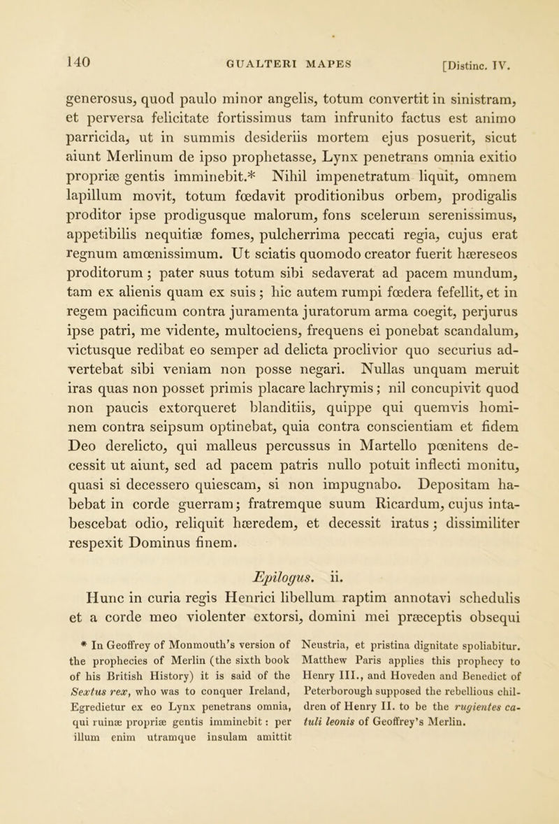 generosus, quod paulo minor angelis, totum convertit in sinistram, et perversa felicitate fortissimus tam infrunito factus est animo parricida, ut in summis desideriis mortem ejus posuerit, sicut aiunt Merlinum de ipso prophetasse. Lynx penetrans omnia exitio propriae gentis imminebit.* Nihil impenetratum liquit, omnem lapillum movit, totum foedavit proditionibus orbem, prodigalis proditor ipse prodigusque malorum, fons scelerum serenissimus, appetibilis nequitiae fomes, pulcherrima peccati regia, cujus erat regnum amoenissimum. Ut sciatis quomodo creator fuerit haereseos proditorum; pater suus totum sibi sedaverat ad pacem mundum, tam ex alienis quam ex suis; hic autem rumpi foedera fefellit, et in regem pacificum contra juramenta juratorum arma coegit, perjurus ipse patri, me vidente, multociens, frequens ei ponebat scandalum, victusque redibat eo semper ad delicta proclivior quo securius ad- vertebat sibi veniam non posse negari. Nullas unquam meruit iras quas non posset primis placare lachrymis ; nil concupivit quod non paucis extorqueret blanditiis, quippe qui quemvis homi- nem contra seipsum optinebat, quia contra conscientiam et fidem Deo derelicto, qui malleus percussus in Martello poenitens de- cessit ut aiunt, sed ad pacem patris nullo potuit inflecti monitu, quasi si decessero quiescam, si non impugnabo. Depositam ha- bebat in corde guerram; fratremque suum Ricardum, cujus inta- bescebat odio, reliquit h(eredem, et decessit iratus; dissimiliter respexit Dominus finem. Epilogus. ii. Hunc in curia regis Henrici libellum raptim annotavi schedulis et a corde meo violenter extorsi, domini mei praeceptis obsequi * In Geoffrey of Monmouth’s version of Neustria, et pristina dignitate spoliabitur, the prophecies of Merlin (the sixth book Matthew Paris applies this prophecy to of his British History) it is said of the Henry III., and Hoveden and Benedict of Sextus rex, who was to conquer Ireland, Peterborough supposed the rebellious chil- Egredietur ex eo Lynx penetrans omnia, dren of Henry II. to be the rugientes co- qui ruinae propriae gentis imminebit: per tuli leonis of Geoffrey’s Merlin. illum enim utramque insulam amittit