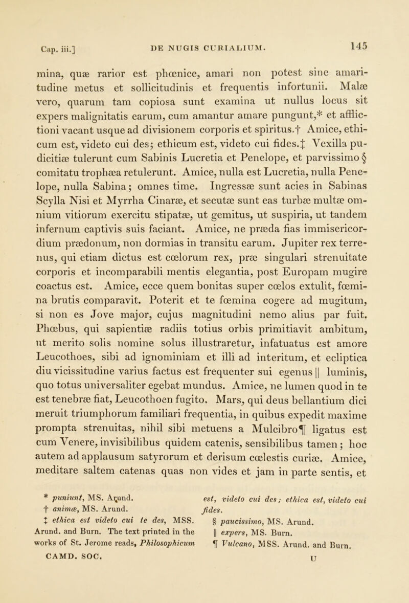 mina, quae rarior est phoenice, amari non potest sine amari- tudine metus et sollicitudinis et frequentis infortunii. Malie vero, quarum tam copiosa sunt examina ut nullus locus sit expers malignitatis earum, cum amantur amare pungunt,* et afflic- tioni vacant usque ad divisionem corporis et spiritus.t Amice, ethi- cum est, videto cui des; ethicum est, videto cui fides.J Vexilla pu- dicitiee tulerunt cum Sabinis Lucretia et Penelope, et parvissimo § comitatu tropheea retulerunt. Amice, nulla est Lucretia, nulla Pene- lope, nulla Sabina; omnes time. Ingressae sunt acies in Sabinas Scylla Nisi et Myrrha Cinarae, et secutae sunt eas turbae multae om- nium vitiorum exercitu stipatae, ut gemitus, ut suspiria, ut tandem infernum captivis suis faciant. Amice, ne praeda fias immisericor- dium praedonum, non dormias in transitu earum. Jupiter rex terre- nus, qui etiam dictus est coelorum rex, prae singulari strenuitate corporis et incomparabili mentis elegantia, post Europam mugire coactus est. Amice, ecce quem bonitas super coelos extulit, foemi- na brutis comparavit. Poterit et te foemina cogere ad mugitum, si non es Jove major, cujus magnitudini nemo alius par fuit. Phoebus, qui sapientiae radiis totius orbis primitiavit ambitum, ut merito solis nomine solus illustraretur, infatuatus est amore Leucothoes, sibi ad ignominiam et illi ad interitum, et ecliptica diu vicissitudine varius factus est frequenter sui egenus || luminis, quo totus universaliter egebat mundus. Amice, ne lumen quod in te est tenebrae fiat, Leucothoen fugito, Mars, qui deus bellantium dici meruit triumphorum familiari frequentia, in quibus expedit maxime prompta strenuitas, nihil sibi metuens a Mulcibro^ ligatus est eum Venere, invisibilibus quidem catenis, sensibilibus tamen ; hoc autem ad applausum satyrorum et derisum coelestis curiae. Amice, meditare saltem catenas quas non vides et jam in parte sentis, et * puniunt, MS. A^und. est, videto cui des; ethica est, videto cui f animae, MS. Arund. Jides. t ethica est videto cui te des, MSS, § paucissimo, MS. Arund. Arund. and Burn. The text printed in the || expers, MS. Burn. Works of St. Jerome reads, Philosophicum ^ Vulcano, MSS. Arund. and Burn. CAMD. SOC. IT