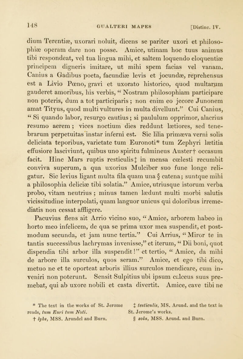 [Distine. IV. dium Terentiee, uxorari noluit, dicens se pariter uxori et philoso- phiae operam dare non posse. Amice, utinam hoc tuus animus tibi respondeat, vel tua lingua mihi, et saltem loquendo eloquentiae principem digneris imitare, ut mihi spem facias vel vanam. Canius a Gadibus poeta, facundiae levis et jocundae, reprehensus est a Livio Poeno, gravi et uxorato historico, quod multarum gauderet amoribus, his verbis, Nostram philosophiam participare non poteris, dum a tot participaris; non enim eo jecore Junonem amat Tityus, quod multi vultures in multa divellunt.” Cui Canius, Si quando labor, resurgo cautius; si paululum opprimor, alacrius resumo aerem ; vices noctium dies reddunt laetiores, sed tene- brarum perpetuitas instar inferni est. Sic lilia primaeva verni solis deliciata teporibus, varietate tum Euronoti* tum Zephyri laetitia effusiore laseiviunt, quibus uno spiritu fulmineus Austerf occasum facit. Hinc Mars ruptis resticulisf in mensa coelesti recumbit conviva superum, a qua uxorius Mulciber suo fune longe reli- gatur. Sic levius ligant multa fila quam una § catena; suntque mihi a philosophia deliciae tibi solatia.” Amice, utriusque istorum verba probo, vitam neutrius ; minus tamen laedunt multi morbi salutis vicissitudine interpolati, quam languor unicus qui doloribus irreme- diatis non cessat affligere. Pacuvius flens ait Arrio vicino suo, “Amice, arborem habeo in horto meo infelicem, de qua se prima uxor mea suspendit, et post- modum secunda, et jam nunc tertia.” Cui Arrius, “ Miror te in tantis successibus lachrymas invenisse,” et iterum, “ Dii boni, quot dispendia tibi arbor illa suspendit!” et tertio, “ Amiee, da mihi de arbore illa surculos, quos seram.” Amice, et ego tibi dico, metuo ne et te oporteat arboris illius surculos mendicare, cum in- veniri non poterunt. Sensit Sulpitius ubi ipsum ealceus suus pre- mebat, qui ab uxore nobili et casta divertit. Amice, eave tibi ne * The text in the works of St. Jerome + testiculis, MS. Arund. and the text in reads, tum Euri tum Noti. St. Jerome’s works. t lybs, MSS. Arundel and Burn. § sola, MSS. Arund. and Burn.